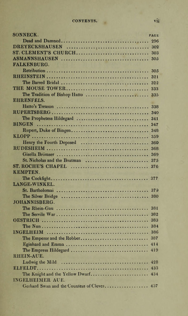 SONNECK. pace Dead and Damned. 296 DREYECKSHAUSEN . 302 ST. CLEMENT’S CHURCH. 303 ASMANNSHAUSEN . 305 FALKENBURG. Retribution. 305 RHEINSTEIN. 321 The Barred Bridal. 322 THE MOUSE TOWER. 333 The Tradition of Bishop Hatto . 335 EHRENFELS. Hatto’s Treason . 338 RUPERTSBERG. 340 The Prophetess Ilildegard . 341 BINGEN .'. 347 Rupert, Duke of Bingen. 348 KLOPP. 359 Henry the Fourth Deposed . 360 RUDESHEIM. 368 Gisella Brbmser. 369 St. Nicholas and the Boatman . 375 ST. ROCHE’S CHAPEL . 376 KEMPTEN. The Cockfight. 377 LANGE-WINKEL. St. Bartholomai . 379 The Silver Bridge . 380 JOHANNISBERG. The Rhein-Gau . 381 The Servile War. 382 OESTRICH . 383 The Nun. 384 1NGELHEIM . 386 The Emperor and the Robber. 387 Eginhard and Emma. 414 The Empress Ilildegard. 419 RHEIN-AUE. Ludwig the Mild . 428 ELFELDT. 433 The Knight and the Yellow Dwarf. 434 INGELHEIMER AUE. Gerhard Swan and the Countess ol'Cleves. 437