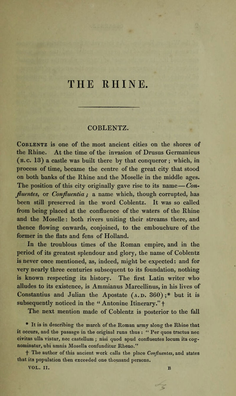 THE RHINE COBLENTZ. Coblentz is one of the most ancient cities on the shores of the Rhine. At the time of the invasion of Drusus Germanicus (b.c. 13) a castle was built there by that conqueror; which, in process of time, became the centre of the great city that stood on both banks of the Rhine and the Moselle in the middle ages. The position of this city originally gave rise to its name—Con- fluentes, or Conjlucntia ; a name which, though corrupted, has been still preserved in the word Coblentz. It was so called from being placed at the confluence of the waters of the Rhine and the Moselle: both rivers uniting their streams there, and thence flowing onwards, conjoined, to the embouchure of the former in the flats and fens of Holland. In the troublous times of the Roman empire, and in the period of its greatest splendour and glory, the name of Coblentz is never once mentioned, as, indeed, might be expected: and for very nearly three centuries subsequent to its foundation, nothing is known respecting its history. The first Latin writer who alludes to its existence, is Ammianus Marcellinus, in his lives of Constantius and Julian the Apostate (a.d. 360);* but it is subsequently noticed in the “Antonine Itinerary.” f The next mention made of Coblentz is posterior to the fall * It is in describing the march of the Roman army along the Rhine that it occurs, and the passage in the original runs thus : “ Per quos tractus nec civitas ulla vistur, nec castellum ; nisi quod apud confluentes locum ita cog- nominatur, ubi amnis Mosella confunditur Rheno.” f The author of this ancient work calls the place Confluentes, and states that its population then exceeded one thousand persons. VOL. II. B