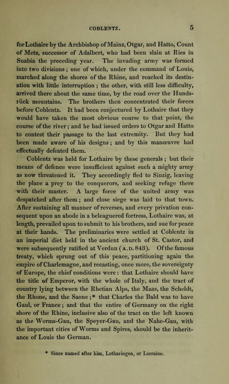 forLotbaire by the Archbishop of Mainz, Otgar, and Hatto, Count of Metz, successor of Adalbert, who had been slain at Ries in Suabia the preceding year. The invading army was formed into two divisions; one of which, under the command of Louis, marched along the shores of the Rhine, and reached its destin¬ ation with little interruption ; the other, with still less difficulty, arrived there about the same time, by the road over the Hunds- riick mountains. The brothers then concentrated their forces before Coblentz. It had been conjectured by Lothaire that they would have taken the most obvious course to that point, the course of the river; and he had issued orders to Otgar and Hatto to contest their passage to the last extremity. But they had been made aware of his designs ; and by this manoeuvre had effectually defeated them. Coblentz was held for Lothaire by these generals ; but their means of defence were insufficient against such a mighty army as now threatened it. They accordingly fled to Sinzig, leaving the place a prey to the conquerors, and seeking refuge there with their master. A large force of the united army was despatched after them ; and close siege was laid to that town. After sustaining all manner of reverses, and every privation con¬ sequent upon an abode in a beleaguered fortress, Lothaire was, at length, prevailed upon to submit to his brothers, and sue for peace at their hands. The preliminaries were settled at Coblentz in an imperial diet held in the ancient church of St. Castor, and were subsequently ratified at Verdun (a.d. 843). Ofthe famous treaty, which sprung out of this peace, partitioning again the empire of Charlemagne, and recasting, once more, the sovereignty of Europe, the chief conditions were : that Lothaire should have the title of Emperor, with the whole of Italy, and the tract of country lying between the Rhetian Alps, the Maas, the Scheldt, the Rhone, and the Saone ;* that Charles the Bald was to have Gaul, or France; and that the entire of Germany on the right shore of the Rhine, inclusive also of the tract on the left known as the Worms-Gau, the Speyer-Gau, and the Nahe-Gau, with the important cities of Worms and Spires, should be the inherit¬ ance of Louis the German. * Since named after him, Lotharingen, or Lorraine.