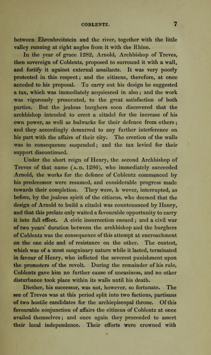 between Ehrenbreitstein and the river, together with the little valley running at right angles from it with the Rhine. In the year of grace 1282, Arnold, Archbishop of Treves, then sovereign of Coblentz, proposed to surround it with a wall, and fortify it against external assailants. It was very poorly protected in this respect; and the citizens, therefore, at once acceded to his proposal. To carry out his design he suggested a tax, which was immediately acquiesced in also; and the work was vigorously prosecuted, to the great satisfaction of both parties. But the jealous burghers soon discovered that the archbishop intended to erect a citadel for the increase of his own power, as well as bulwarks for their defence from others ; and they accordingly demurred to any further interference on his part with the affairs of their city. The erection of the walls was in consequence suspended; and the tax levied for their support discontinued. Under the short reign of Henry, the second Archbishop of Treves of that name (a. d. 1286), who immediately succeeded Arnold, the works for the defence of Coblentz commenced by his predecessor were resumed, and considerable progress made towards their completion. They were, h wever, interrupted, as before, by the jealous spirit of the citizens, who deemed that the design of Arnold to build a citadel was countenanced by Henry, and that this prelate only waited a favourable opportunity to carry it into full effect. A civic insurrection ensued ; and a civil war of two years’ duration between the archbishop and the burghers of Coblentz was the consequence of this attempt at encroachment on the one side and of resistance on the other. The contest, which was of a most sanguinary nature while it lasted, terminated in favour of Henry, who inflicted the severest punishment upon the promoters of the revolt. During the remainder of his rule, Coblentz gave him no further cause of uneasiness, and no other disturbance took place within its walls until his death. Diether, his successor, was not, however, so fortunate. The see of Treves was at this period split into two factions, partisans of two hostile candidates for the archiepiscopal throne. Of this favourable conjunction of affairs the citizens of Coblentz at once availed themselves; and once again they proceeded to assert their local independence. Their efforts were crowned with