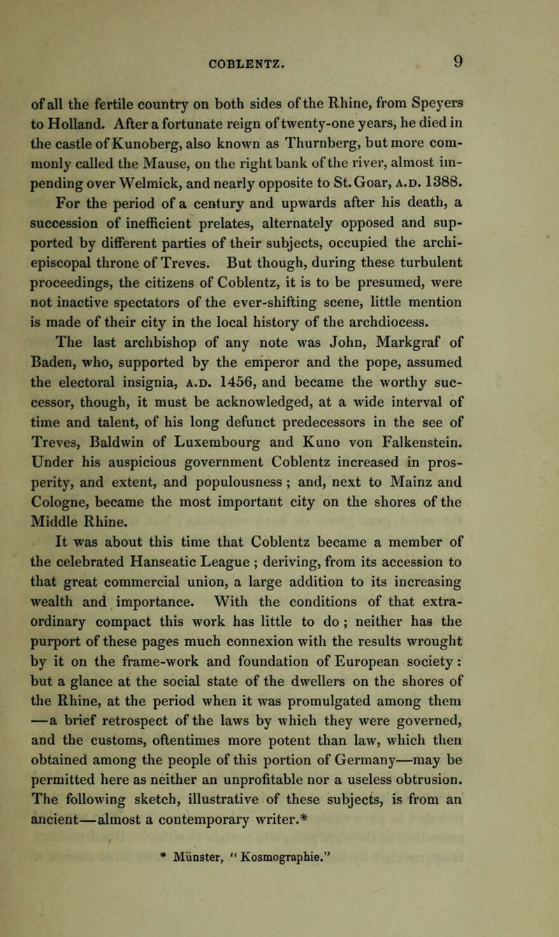 of all the fertile country on both sides of the Rhine, from Speyers to Holland. After a fortunate reign of twenty-one years, he died in the castle of Kunoberg, also known as Thurnberg, but more com¬ monly called the Mause, on the right bank of the river, almost im¬ pending over Welmick, and nearly opposite to St. Goar, a.d. 1388. For the period of a century and upwards after his death, a succession of inefficient prelates, alternately opposed and sup¬ ported by different parties of their subjects, occupied the arclii- episcopal throne of Treves. But though, during these turbulent proceedings, the citizens of Coblentz, it is to be presumed, were not inactive spectators of the ever-shifting scene, little mention is made of their city in the local history of the archdiocess. The last archbishop of any note was John, Markgraf of Baden, who, supported by the emperor and the pope, assumed the electoral insignia, a.d. 1456, and became the worthy suc¬ cessor, though, it must be acknowledged, at a wide interval of time and talent, of his long defunct predecessors in the see of Treves, Baldwin of Luxembourg and Kuno von Falkenstein. Under his auspicious government Coblentz increased in pros¬ perity, and extent, and populousness ; and, next to Mainz and Cologne, became the most important city on the shores of the Middle Rhine. It was about this time that Coblentz became a member of the celebrated Hanseatic League ; deriving, from its accession to that great commercial union, a large addition to its increasing wealth and importance. With the conditions of that extra¬ ordinary compact this work has little to do ; neither has the purport of these pages much connexion with the results wrought by it on the frame-work and foundation of European society : but a glance at the social state of the dwellers on the shores of the Rhine, at the period when it was promulgated among them —a brief retrospect of the laws by which they were governed, and the customs, oftentimes more potent than law, which then obtained among the people of this portion of Germany—may be permitted here as neither an unprofitable nor a useless obtrusion. The following sketch, illustrative of these subjects, is from an ancient—almost a contemporary writer.* * Munster,  Kosmographie.”