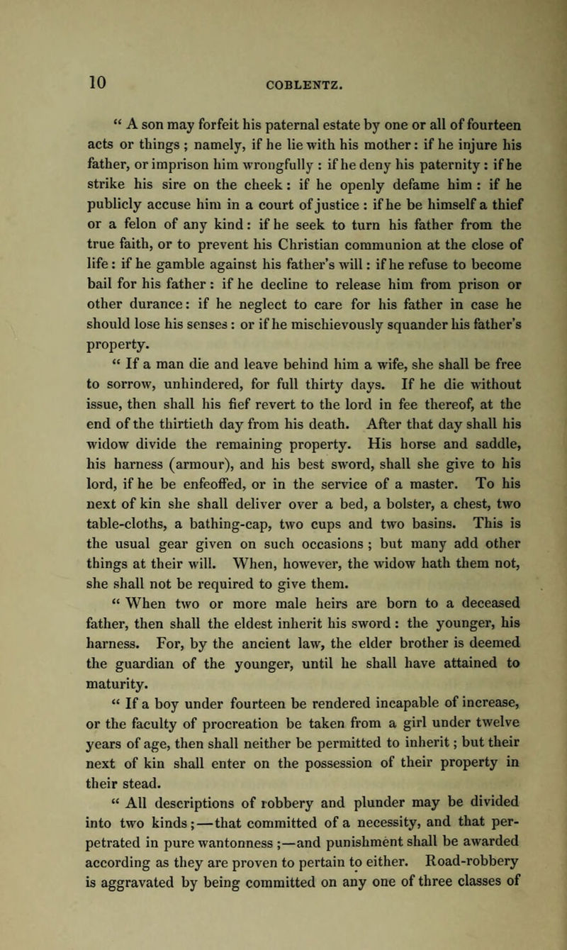 “ A son may forfeit his paternal estate by one or all of fourteen acts or things ; namely, if he lie with his mother: if he injure his father, or imprison him wrongfully : if he deny his paternity: if he strike his sire on the cheek: if he openly defame him : if he publicly accuse him in a court of justice : if he be himself a thief or a felon of any kind: if he seek to turn his father from the true faith, or to prevent his Christian communion at the close of life : if he gamble against his father’s will: if he refuse to become bail for his father: if he decline to release him from prison or other durance: if he neglect to care for his father in case he should lose his senses : or if he mischievously squander his father’s property. “ If a man die and leave behind him a wife, she shall be free to sorrow, unhindered, for full thirty days. If he die without issue, then shall his fief revert to the lord in fee thereof, at the end of the thirtieth day from his death. After that day shall his widow divide the remaining property. His horse and saddle, his harness (armour), and his best sword, shall she give to his lord, if he be enfeoffed, or in the service of a master. To his next of kin she shall deliver over a bed, a bolster, a chest, two table-cloths, a bathing-cap, two cups and two basins. This is the usual gear given on such occasions ; but many add other things at their will. When, however, the widow hath them not, she shall not be required to give them. “ When two or more male heirs are born to a deceased father, then shall the eldest inherit his sword: the younger, his harness. For, by the ancient law, the elder brother is deemed the guardian of the younger, until he shall have attained to maturity. “ If a boy under fourteen be rendered incapable of increase, or the faculty of procreation be taken from a girl under twelve years of age, then shall neither be permitted to inherit; but their next of kin shall enter on the possession of their property in their stead. “ All descriptions of robbery and plunder may be divided into two kinds;—that committed of a necessity, and that per¬ petrated in pure wantonness ;—and punishment shall be awarded according as they are proven to pertain to either. Road-robbery is aggravated by being committed on any one of three classes of