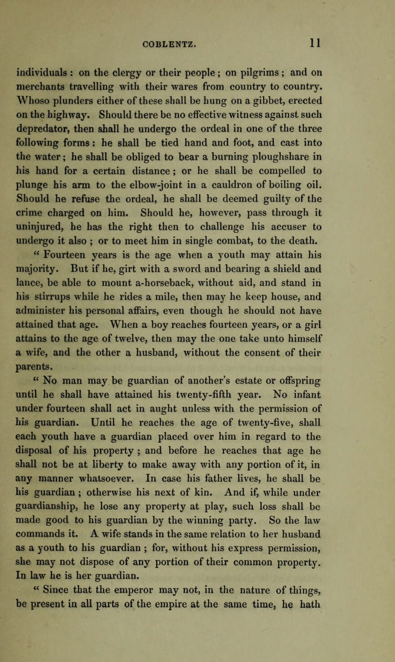 individuals : on the clergy or their people ; on pilgrims ; and on merchants travelling with their wares from country to country. Whoso plunders either of these shall be hung on a gibbet, erected on the highway. Should there be no effective witness against such depredator, then shall he undergo the ordeal in one of the three following forms: he shall be tied hand and foot, and cast into the water; he shall be obliged to bear a burning ploughshare in his hand for a certain distance ; or he shall be compelled to plunge his arm to the elbow-joint in a cauldron of boiling oil. Should he refuse the ordeal, he shall be deemed guilty of the crime charged on him. Should he, however, pass through it uninjured, he has the right then to challenge his accuser to undergo it also ; or to meet him in single combat, to the death. “ Fourteen years is the age when a youth may attain his majority. But if he, girt with a sword and bearing a shield and lance, be able to mount a-horseback, without aid, and stand in his stirrups while he rides a mile, then may he keep house, and administer his personal affairs, even though he should not have attained that age. When a boy reaches fourteen years, or a girl attains to the age of twelve, then may the one take unto himself a wife, and the other a husband, without the consent of their parents. “ No man may be guardian of another’s estate or offspring until he shall have attained his twenty-fifth year. No infant under fourteen shall act in aught unless with the permission of his guardian. Until he reaches the age of twenty-five, shall each youth have a guardian placed over him in regard to the disposal of his property ; and before he reaches that age he shall not be at liberty to make away with any portion of it, in any manner whatsoever. In case his father lives, he shall be his guardian; otherwise his next of kin. And if, while under guardianship, he lose any property at play, such loss shall be made good to his guardian by the winning party. So the law commands it. A wife stands in the same relation to her husband as a youth to his guardian ; for, without his express permission, she may not dispose of any portion of their common property. In law he is her guardian. “ Since that the emperor may not, in the nature of things, be present in all parts of the empire at the same time, he hath