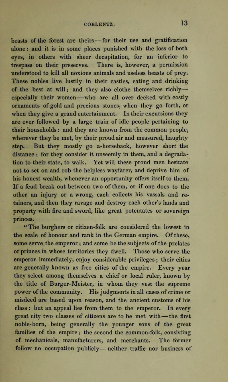 beasts of the forest are theirs—for their use and gratification alone: and it is in some places punished with the loss of both eyes, in others with sheer decapitation, for an inferior to trespass on their preserves. There is, however, a permission understood to kill all noxious animals and useless beasts of prey. These nobles live lustily in their castles, eating and drinking of the best at will; and they also clothe themselves richly— especially their women—who are all over decked with costly ornaments of gold and precious stones, when they go forth, or when they give a grand entertainment. In their excursions they are ever followed by a large train of idle people pertaining to their households: and they are known from the common people, wherever they be met, by their proud air and measured, haughty step. But they mostly go a-horseback, however short the distance ; for they consider it unseemly in them, and a degrada¬ tion to their state, to walk. Yet will these proud men hesitate not to set on and rob the helpless wayfarer, and deprive him of his honest wealth, whenever an opportunity offers itself to them. If a feud break out between two of them, or if one does to the other an injury or a wrong, each collects his vassals and re¬ tainers, and then they ravage and destroy each other’s lands and property with fire and sword, like great potentates or sovereign princes. “ The burghers or citizen-folk are considered the lowest in the scale of honour and rank in the German empire. Of these, some serve the emperor ; and some be the subjects of the prelates or princes in whose territories they dwell. Those who serve the emperor immediately, enjoy considerable privileges; their cities are generally known as free cities of the empire. Every year they select among themselves a chief or local ruler, known by the title of Burger-Meister, in whom they vest the supreme power of the community. His judgments in all cases of crime or misdeed are based upon reason, and the ancient customs of his class : but an appeal lies from them to the emperor. In every great city two classes of citizens are to be met with—the first noble-born, being generally the younger sons of the great families of the empire; the second the common-folk, consisting of mechanicals, manufacturers, and merchants. The former follow no occupation publicly—neither traffic nor business of