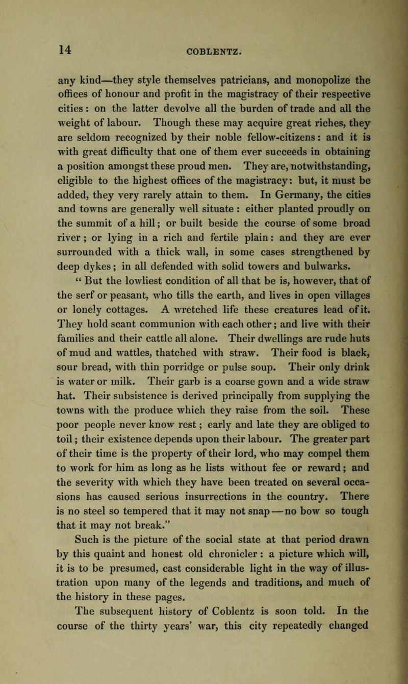 any kind—they style themselves patricians, and monopolize the offices of honour and profit in the magistracy of their respective cities: on the latter devolve all the burden of trade and all the weight of labour. Though these may acquire great riches, they are seldom recognized by their noble fellow-citizens: and it is with great difficulty that one of them ever succeeds in obtaining a position amongst these proud men. They are, notwithstanding, eligible to the highest offices of the magistracy: but, it must be added, they very rarely attain to them. In Germany, the cities and towns are generally well situate : either planted proudly on the summit of a hill; or built beside the course of some broad river ; or lying in a rich and fertile plain: and they are ever surrounded with a thick wall, in some cases strengthened by deep dykes; in all defended with solid towers and bulwarks. “ But the lowliest condition of all that be is, however, that of the serf or peasant, who tills the earth, and lives in open villages or lonely cottages. A wretched life these creatures lead of it. They hold scant communion with each other; and live with their families and their cattle all alone. Their dwellings are rude huts of mud and wattles, thatched with straw. Their food is black, sour bread, with thin porridge or pulse soup. Their only drink is water or milk. Their garb is a coarse gown and a wide straw hat. Their subsistence is derived principally from supplying the towns with the produce which they raise from the soil. These poor people never know rest; early and late they are obliged to toil; their existence depends upon their labour. The greater part of their time is the property of their lord, who may compel them to work for him as long as he lists without fee or reward; and the severity with which they have been treated on several occa¬ sions has caused serious insurrections in the country. There is no steel so tempered that it may not snap — no bow so tough that it may not break.” Such is the picture of the social state at that period drawn by this quaint and honest old chronicler : a picture which will, it is to be presumed, cast considerable light in the way of illus¬ tration upon many of the legends and traditions, and much of the history in these pages. The subsequent history of Coblentz is soon told. In the course of the thirty years’ war, this city repeatedly changed