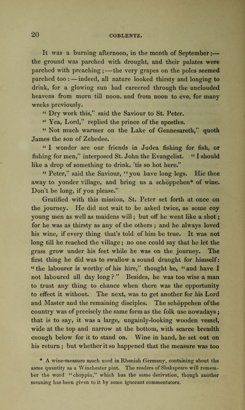 It was a burning afternoon, in the month of September;— the ground was parched with drought, and their palates were parched with preaching; — the very grapes on the poles seemed parched too : — indeed, all nature looked thirsty and longing to drink, for a glowing sun had careered through the unclouded heavens from morn till noon, and from noon to eve, for many weeks previously. “ Dry work this,” said the Saviour to St. Peter. “ Yea, Lord,” replied the prince of the apostles. “ Not much warmer on the Lake of Gennesareth,” quoth James the son of Zebedee. “ I wonder are our friends in Judea fishing for fish, or fishing for men,” interposed St. John the Evangelist. “ I should like a drop of something to drink, ’tis so hot here.” “ Peter,” said the Saviour, “you have long legs. Hie thee away to yonder village, and bring us a schoppchen* of wine. Don’t be long, if you please.” Gratified with this mission, St. Peter set forth at once on the journey. He did not wait to be asked twice, as some coy young men as well as maidens will; but off he went like a shot; for he was as thirsty as any of the others ; and he always loved his wine, if every thing that’s told of him be true. It was not long till he reached the village; no one could say that he let the grass grow under his feet while he was on the journey. The first thing he did was to swallow a sound draught for himself: “ the labourer is worthy of his hire,” thought he, “ and have I not laboured all da}r long ? ” Besides, he was too wise a man to trust any thing to chance when there was the opportunity to effect it without. The next, was to get another for his Lord and Master and the remaining disciples. The schoppchen of the country was of precisely the same form as the folk use nowadays ; that is to say, it was a large, ungainly-looking wooden vessel, wide at the top and narrow at the bottom, with scarce breadth enough below for it to stand on. Wine in hand, he set out on his return ; but whether it so happened that the measure was too * A wine-measure much used in Rhenish Germany, containing about the same quantity as a Winchester pint. The readers of Shakspeare will remem¬ ber the word “ choppin,” which has the same derivation, though another meaning has been given to it by some ignorant commentators.