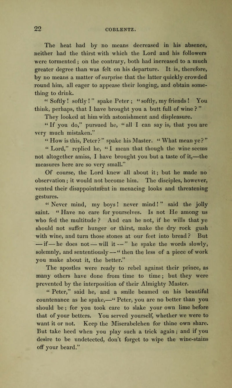 The heat had by no means decreased in his absence, neither had the thirst with which the Lord and his followers were tormented; on the contrary, both had increased to a much greater degree than was felt on his departure. It is, therefore, by no means a matter of surprise that the latter quickly crowded round him, all eager to appease their longing, and obtain some¬ thing to drink. “ Softly ! softly ! ” spake Peter ; “ softly, my friends ! You think, perhaps, that I have brought you a butt full of wine ? ” They looked at him with astonishment and displeasure. “ If you do,” pursued he, “ all I can say is, that you are very much mistaken.” “ How is this, Peter? ” spake his Master. “ What mean ye? ” “ Lord,” replied he, “ I mean that though the wine seems not altogether amiss, I have brought you but a taste of it,—the measures here are so very small.” Of course, the Lord knew all about it; but he made no observation; it would not become him. The disciples, however, vented their disappointment in menacing looks and threatening gestures. “ Never mind, my boys! never mind! ” said the jolly saint. “ Have no care for yourselves. Is not He among us who fed the multitude ? And can he not, if he wills that ye should not suffer hunger or thirst, make the dry rock gush with wine, and turn those stones at our feet into bread? But — if—he does not—will it—” he spake the words slowly, solemnly, and sententiously — “ then the less of a piece of work you make about it, the better.” The apostles were ready to rebel against their prince, as many others have done from time to time; but they were prevented by the interposition of tlieir Almighty Master. “ Peter,” said he, and a smile beamed on his beautiful countenance as he spake,—“ Peter, you are no better than you should be; for you took care to slake your own lime before that of your betters. You served yourself, whether we were to want it or not. Keep the Miserabelchen for thine own share. But take heed when you play such a trick again; and if you desire to be undetected, don’t forget to wipe the wine-stains off your beard.”