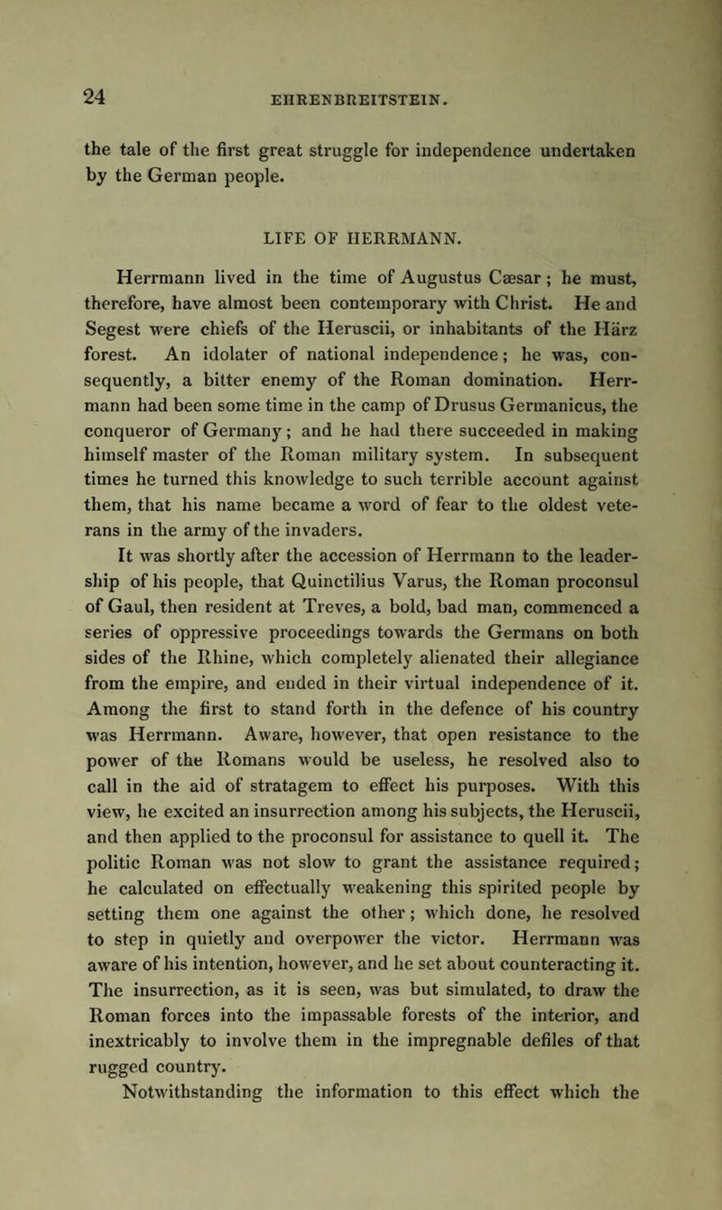 the tale of the first great struggle for independence undertaken by the German people. LIFE OF HERRMANN. Herrmann lived in the time of Augustus Caesar; he must, therefore, have almost been contemporary with Christ. He and Segest were chiefs of the Heruscii, or inhabitants of the Harz forest. An idolater of national independence; he was, con¬ sequently, a bitter enemy of the Roman domination. Herr¬ mann had been some time in the camp of Drusus Germanicus, the conqueror of Germany; and he had there succeeded in making himself master of the Roman military system. In subsequent times he turned this knowledge to such terrible account against them, that his name became a word of fear to the oldest vete¬ rans in the army of the invaders. It was shortly after the accession of Herrmann to the leader¬ ship of his people, that Quinctilius Varus, the Roman proconsul of Gaul, then resident at Treves, a bold, bad man, commenced a series of oppressive proceedings towards the Germans on both sides of the Rhine, which completely alienated their allegiance from the empire, and ended in their virtual independence of it. Among the first to stand forth in the defence of his country was Herrmann. Aware, however, that open resistance to the power of the Romans would be useless, he resolved also to call in the aid of stratagem to effect his purposes. With this view, he excited an insurrection among his subjects, the Heruscii, and then applied to the proconsul for assistance to quell it. The politic Roman was not slow to grant the assistance required; he calculated on effectually weakening this spirited people by setting them one against the other; which done, he resolved to step in quietly and overpower the victor. Herrmann was aware of his intention, however, and he set about counteracting it. The insurrection, as it is seen, was but simulated, to draw the Roman forces into the impassable forests of the interior, and inextricably to involve them in the impregnable defiles of that rugged country. Notwithstanding the information to this effect which the