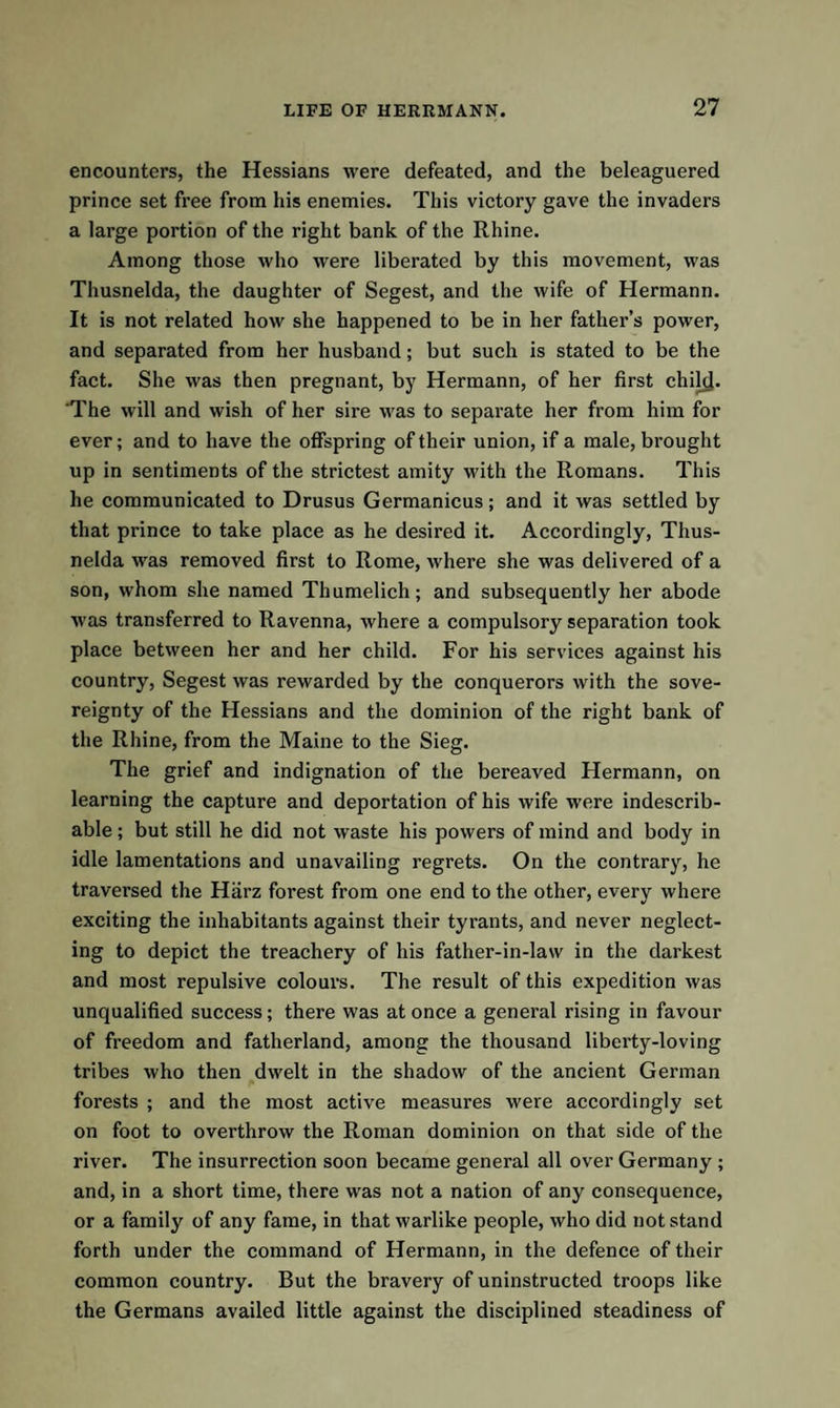 encounters, the Hessians were defeated, and the beleaguered prince set free from his enemies. This victory gave the invaders a large portion of the right bank of the Rhine. Among those who were liberated by this movement, was Thusnelda, the daughter of Segest, and the wife of Hermann. It is not related how she happened to be in her father’s power, and separated from her husband; but such is stated to be the fact. She was then pregnant, by Hermann, of her first chikj. 'The will and wish of her sire was to separate her from him for ever; and to have the offspring of their union, if a male, brought up in sentiments of the strictest amity with the Romans. This he communicated to Drusus Germanicus; and it was settled by that prince to take place as he desired it. Accordingly, Thus¬ nelda was removed first to Rome, where she was delivered of a son, whom she named Thumelich; and subsequently her abode was transferred to Ravenna, where a compulsory separation took place between her and her child. For his services against his country, Segest was rewarded by the conquerors with the sove¬ reignty of the Hessians and the dominion of the right bank of the Rhine, from the Maine to the Sieg. The grief and indignation of the bereaved Hermann, on learning the capture and deportation of his wife were indescrib¬ able ; but still he did not waste his powers of mind and body in idle lamentations and unavailing regrets. On the contrary, he traversed the Harz forest from one end to the other, every where exciting the inhabitants against their tyrants, and never neglect¬ ing to depict the treachery of his father-in-law in the darkest and most repulsive colours. The result of this expedition was unqualified success; there was at once a general rising in favour of freedom and fatherland, among the thousand liberty-loving tribes who then dwelt in the shadow of the ancient German forests ; and the most active measures were accordingly set on foot to overthrow the Roman dominion on that side of the river. The insurrection soon became general all over Germany ; and, in a short time, there was not a nation of any consequence, or a family of any fame, in that warlike people, who did not stand forth under the command of Hermann, in the defence of their common country. But the bravery of uninstructed troops like the Germans availed little against the disciplined steadiness of