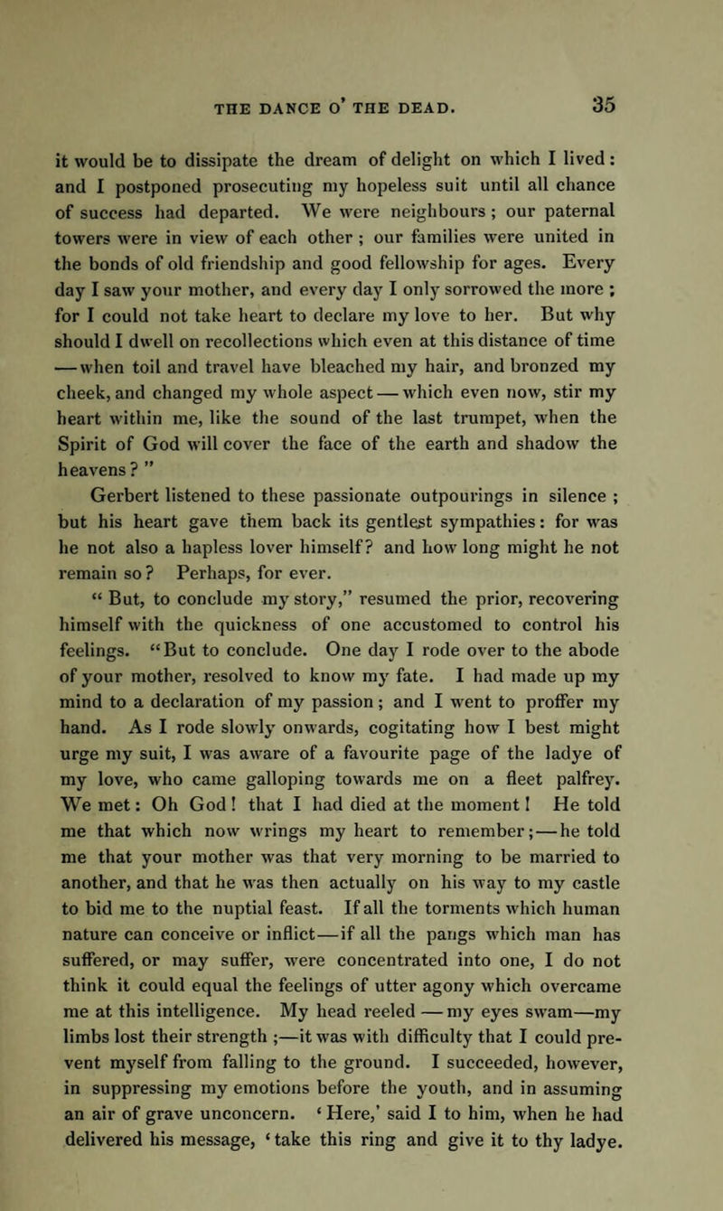 it would be to dissipate the dream of delight on which I lived: and I postponed prosecuting my hopeless suit until all chance of success had departed. We were neighbours; our paternal towers were in view of each other ; our families were united in the bonds of old friendship and good fellowship for ages. Every day I saw your mother, and every day I only sorrowed the more ; for I could not take heart to declare my love to her. But why should I dwell on recollections which even at this distance of time — when toil and travel have bleached my hair, and bronzed my cheek, and changed my whole aspect — which even now, stir my heart within me, like the sound of the last trumpet, when the Spirit of God will cover the face of the earth and shadow the heavens ? ” Gerbert listened to these passionate outpourings in silence ; but his heart gave them back its gentlest sympathies: for was he not also a hapless lover himself? and how long might he not remain so ? Perhaps, for ever. “ But, to conclude my story,” resumed the prior, recovering himself with the quickness of one accustomed to control his feelings. “But to conclude. One day I rode over to the abode of your mother, resolved to know my fate. I had made up my mind to a declaration of my passion; and I went to proffer my hand. As I rode slowly onwards, cogitating how I best might urge my suit, I was aware of a favourite page of the ladye of my love, who came galloping towards me on a fleet palfrey. We met: Oh God! that I had died at the moment I He told me that which now wrings my heart to remember; — he told me that your mother was that very morning to be married to another, and that he was then actually on his way to my castle to bid me to the nuptial feast. If all the torments which human nature can conceive or inflict—if all the pangs which man has suffered, or may suffer, were concentrated into one, I do not think it could equal the feelings of utter agony which overcame me at this intelligence. My head reeled — my eyes swam—my limbs lost their strength ;—it w as with difficulty that I could pre¬ vent myself from falling to the ground. I succeeded, however, in suppressing my emotions before the youth, and in assuming an air of grave unconcern. ‘ Here,’ said I to him, when he had delivered his message, * take this ring and give it to thy ladye.