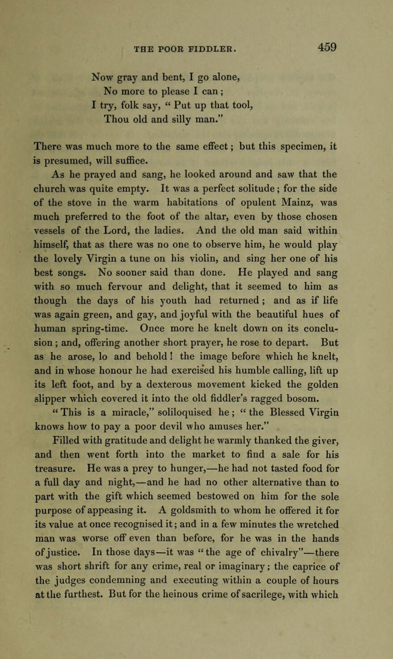 Now gray and bent, I go alone, No more to please I can; I try, folk say, “ Put up that tool, Thou old and silly man.” There was much more to the same effect; but this specimen, it is presumed, will suffice. As he prayed and sang, he looked around and saw that the church was quite empty. It was a perfect solitude; for the side of the stove in the warm habitations of opulent Mainz, was much preferred to the foot of the altar, even by those chosen vessels of the Lord, the ladies. And the old man said within himself, that as there was no one to observe him, he would play the lovely Virgin a tune on his violin, and sing her one of his best songs. No sooner said than done. He played and sang with so much fervour and delight, that it seemed to him as though the days of his youth had returned ; and as if life was again green, and gay, and joyful with the beautiful hues of human spring-time. Once more he knelt down on its conclu¬ sion ; and, offering another short prayer, he rose to depart. But as he arose, lo and behold ! the image before which he knelt, and in whose honour he had exercised his humble calling, lift up its left foot, and by a dexterous movement kicked the golden slipper which covered it into the old fiddler’s ragged bosom. “ This is a miracle,” soliloquised he; “ the Blessed Virgin knows how to pay a poor devil who amuses her.” Filled with gratitude and delight he warmly thanked the giver, and then went forth into the market to find a sale for his treasure. He was a prey to hunger,—he had not tasted food for a full day and night,—and he had no other alternative than to part with the gift which seemed bestowed on him for the sole purpose of appeasing it. A goldsmith to whom he offered it for its value at once recognised it; and in a few minutes the wretched man was worse off even than before, for he was in the hands of justice. In those days—it was “the age of chivalry”—there was short shrift for any crime, real or imaginary; the caprice of the judges condemning and executing within a couple of hours at the furthest. But for the heinous crime of sacrilege, with which