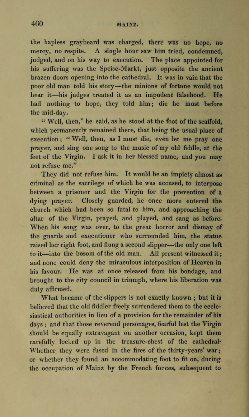 the hapless graybeard was charged, there was no hope, no mercy, no respite. A single hour saw him tried, condemned, judged, and on his way to execution. The place appointed for his suffering was the Speise-Markt, just opposite the ancient brazen doors opening into the cathedral. It was in vain that the poor old man told his story—the minions of fortune would not hear it—his judges treated it as an impudent falsehood. He had nothing to hope, they told him; die he must before the mid-day. “ Well, then,” he said, as he stood at the foot of the scaffold, which permanently remained there, that being the usual place of execution; “ Well, then, as I must die, even let me pray one prayer, and sing one song to the music of my old fiddle, at the feet of the Virgin. I ask it in her blessed name, and you may not refuse me.” They did not refuse him. It would be an impiety almost as criminal as the sacrilege of which he was accused, to interpose between a prisoner and the Virgin for the prevention of a dying prayer. Closely guarded, he once more entered the church which had been so fatal to him, and approaching the altar of the Virgin, prayed, and played, and sang as before. When his song was over, to the great horror and dismay of the guards and executioner who surrounded him, the statue raised her right foot, and flung a second slipper—the only one left to it—into the bosom of the old man. All present witnessed it; and none could deny the miraculous interposition of Heaven in his favour. He was at once released from his bondage, and brought to the city council in triumph, where his liberation was duly affirmed. What became of the slippers is not exactly known ; but it is believed that the old fiddler freely surrendered them to the eccle¬ siastical authorities in lieu of a provision for the remainder of his days ; and that those reverend personages, fearful lest the Virgin should be equally extravagant on another occasion, kept them carefully locked up in the treasure-chest of the cathedral* Whether they were fused in the fires of the thirty-years’ war; or whether they found an accommodating foot to fit on, during the occupation of Mainz by the French forces, subsequent to