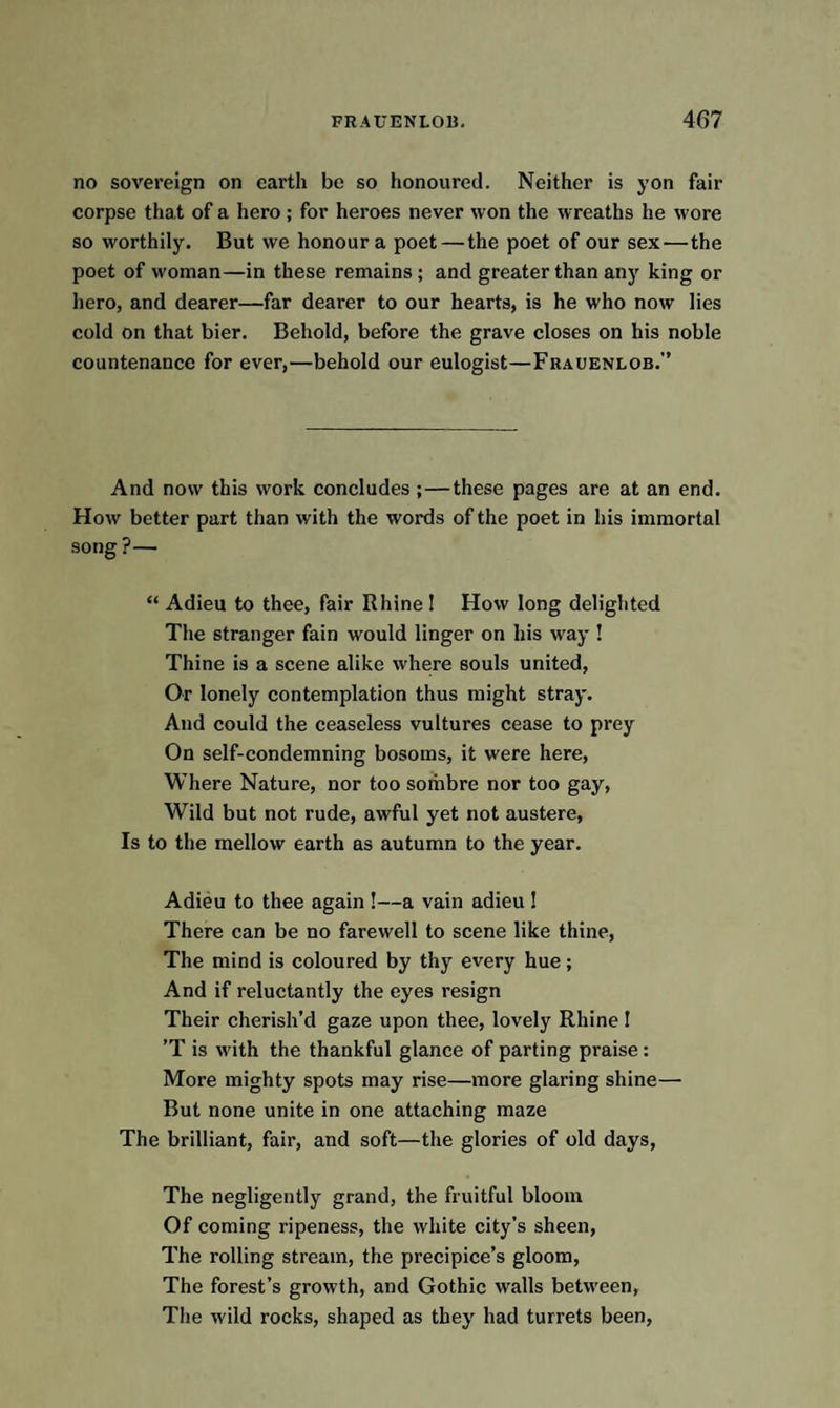 no sovereign on earth be so honoured. Neither is yon fair corpse that of a hero ; for heroes never won the wreaths he wore so worthily. But we honour a poet — the poet of our sex-—the poet of woman—in these remains ; and greater than any king or hero, and dearer—far dearer to our hearts, is he who now lies cold on that bier. Behold, before the grave closes on his noble countenance for ever,—behold our eulogist—Frauenlob.” And now this work concludes;—these pages are at an end. How better part than with the words of the poet in his immortal song ?— “ Adieu to thee, fair Rhine I How long delighted The stranger fain would linger on his way ! Thine is a scene alike where souls united, Or lonely contemplation thus might stray. And could the ceaseless vultures cease to prey On self-condemning bosoms, it were here, Where Nature, nor too sombre nor too gay, Wild but not rude, awful yet not austere, Is to the mellow earth as autumn to the year. Adieu to thee again !—a vain adieu ! There can be no farewell to scene like thine, The mind is coloured by thy every hue; And if reluctantly the eyes resign Their cherish’d gaze upon thee, lovely Rhine ! ’T is with the thankful glance of parting praise : More mighty spots may rise—more glaring shine— But none unite in one attaching maze The brilliant, fair, and soft—the glories of old days, The negligently grand, the fruitful bloom Of coming ripeness, the white city’s sheen, The rolling stream, the precipice’s gloom, The forest’s growth, and Gothic walls between, The wild rocks, shaped as they had turrets been,