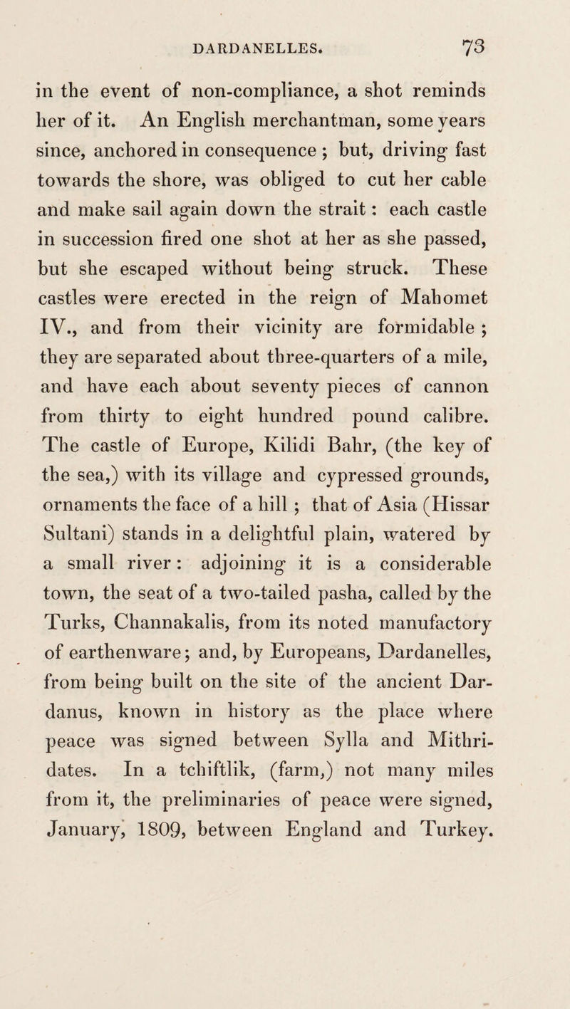 DARDANELLES. 73 in the event of non-compliance, a shot reminds her of it. An English merchantman, some years since, anchored in consequence ; but, driving fast towards the shore, was obliged to cut her cable and make sail again down the strait: each castle in succession fired one shot at her as she passed, but she escaped without being struck. These castles were erected in the reign of Mahomet IV., and from their vicinity are formidable ; they are separated about three-quarters of a mile, and have each about seventy pieces of cannon from thirty to eight hundred pound calibre. The castle of Europe, Kilidi Bahr, (the key of the sea,) with its village and cypressed grounds, ornaments the face of a hill ; that of Asia (Hissar Sultani) stands in a delightful plain, watered by a small river: adjoining it is a considerable town, the seat of a two-tailed pasha, called by the Turks, Channakalis, from its noted manufactory of earthenware; and, by Europeans, Dardanelles, from being built on the site of the ancient Dar- danus, known in history as the place where peace was signed between Sylla and Mithri- dates. In a tchiftlik, (farm,) not many miles from it, the preliminaries of peace were signed, January, 1809, between England and Turkey.