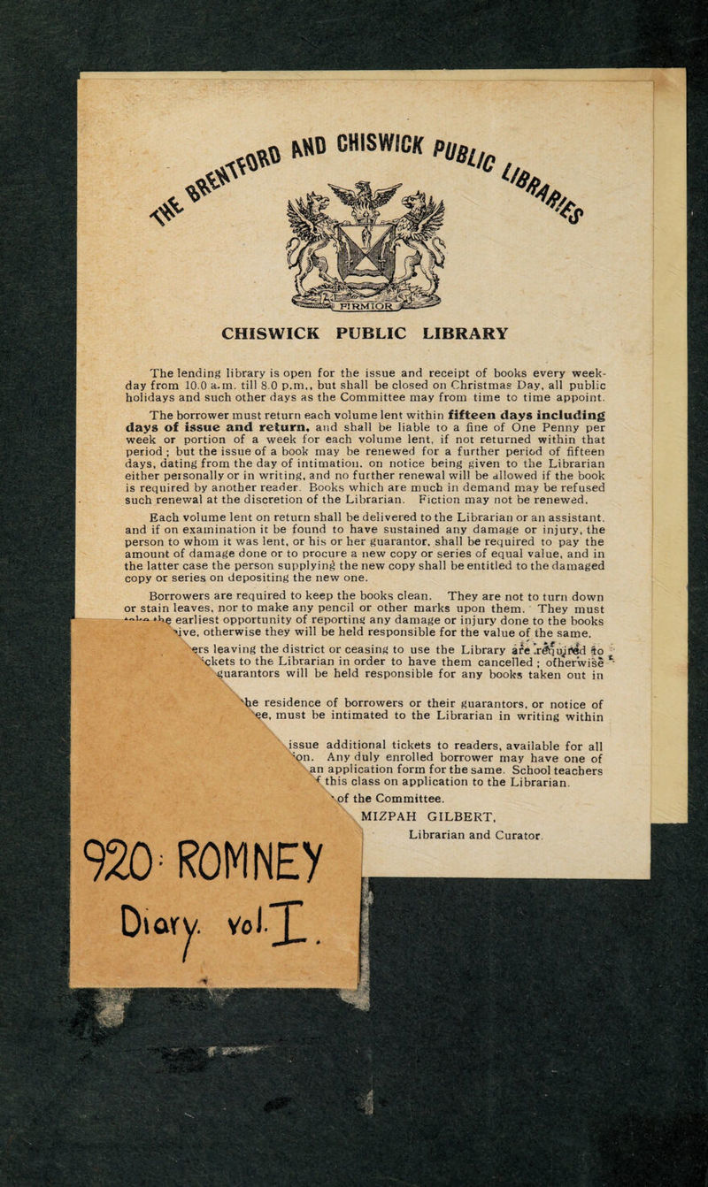 CHISWICK PUBLIC LIBRARY The lending library is open for the issue and receipt of books every week¬ day from 10.0 a.m. till 8.0 p.m,, but shall be closed on Christmas Day, all public holidays and such other days as the Committee may from time to time appoint. The borrower must return each volume lent within fifteen days including days of issue and return, arid shall be liable to a fine of One Penny per week or portion of a week for each volume lent, if not returned within that period ; but the issue of a book may be renewed for a further period of fifteen days, dating from the day of intimation, on notice being given to the Librarian either personally or in writing, and no further renewal will be allowed if the book is required by another reader. Books which are much in demand may be refused such renewal at the discretion of the Librarian. Fiction may not be renewed. Each volume lent on return shall be delivered to the Librarian or an assistant, and if on examination it be found to have sustained any damage or injury, the person to whom it was lent, or his or her guarantor, shall be required to pay the amount of damage done or to procure a new copy or series of equal value, and in the latter case the person supplying the new copy shall be entitled to the damaged copy or series on depositing the new one. Borrowers are required to keep the books clean. They are not to turn down or stain leaves, nor to make any pencil or other marks upon them. They must *He earliest opportunity of reporting any damage or injury done to the books Mve, otherwise they will be held responsible for the value of the same. ers leaving the district or ceasing to use the Library are’r&amp;fu^tfed fto ;ckets to the Librarian in order to have them cancelled ; otherwise guarantors will be held responsible for any books taken out in - 'he residence of borrowers or their guarantors, or notice of ee, must be intimated to the Librarian in writing within ' issue additional tickets to readers, available for all 'on. Any duly enrolled borrower may have one of an application form for the same. School teachers ■f this class on application to the Librarian. »Xof the Committee. 920 ROM NEy j MIZPAH GILBERT, Librarian and Curator