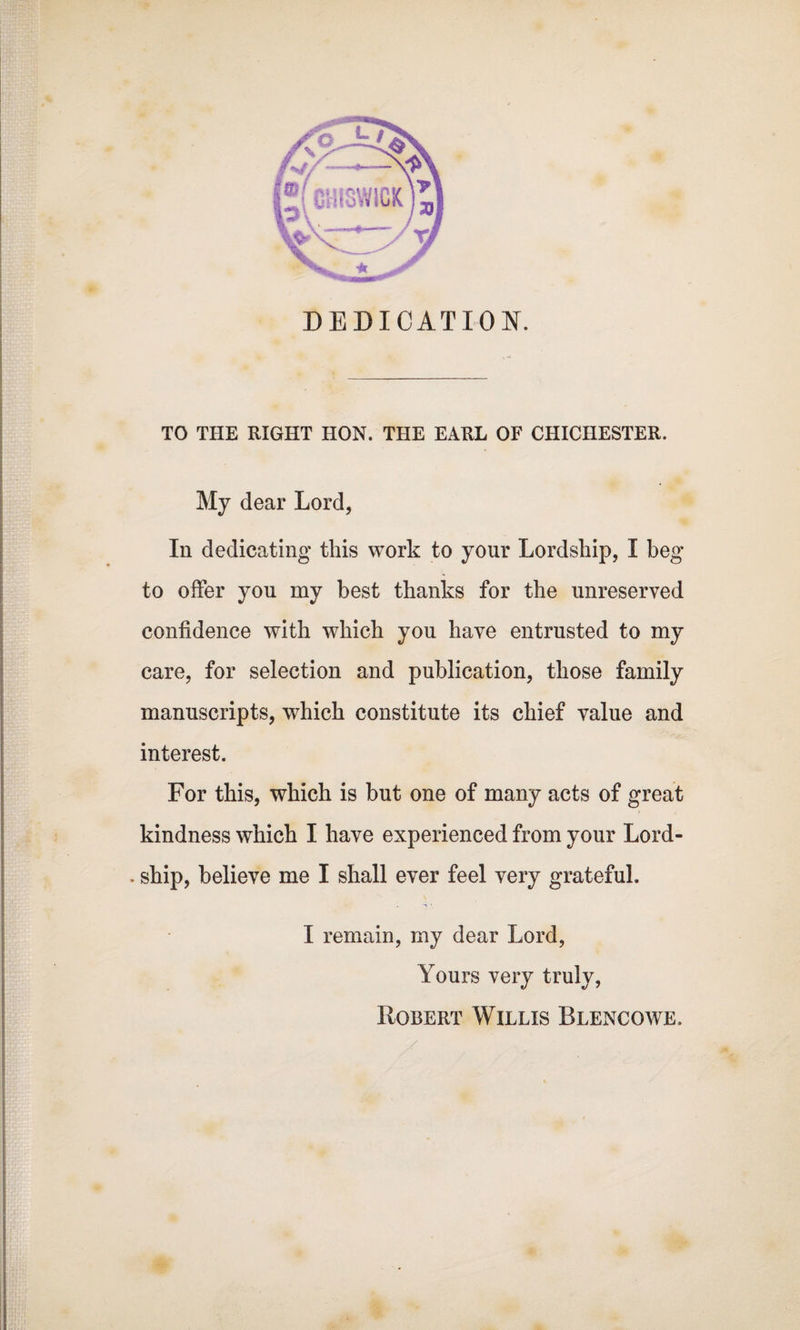 DEDICATION. TO THE RIGHT HON. THE EARL OF CHICHESTER. My dear Lord, In dedicating this work to your Lordship, I beg to offer you my best thanks for the unreserved confidence with which you have entrusted to my care, for selection and publication, those family manuscripts, which constitute its chief value and interest. For this, which is but one of many acts of great kindness which I have experienced from your Lord- . ship, believe me I shall ever feel very grateful. I remain, my dear Lord, Yours very truly, Robert Willis Blencowe.