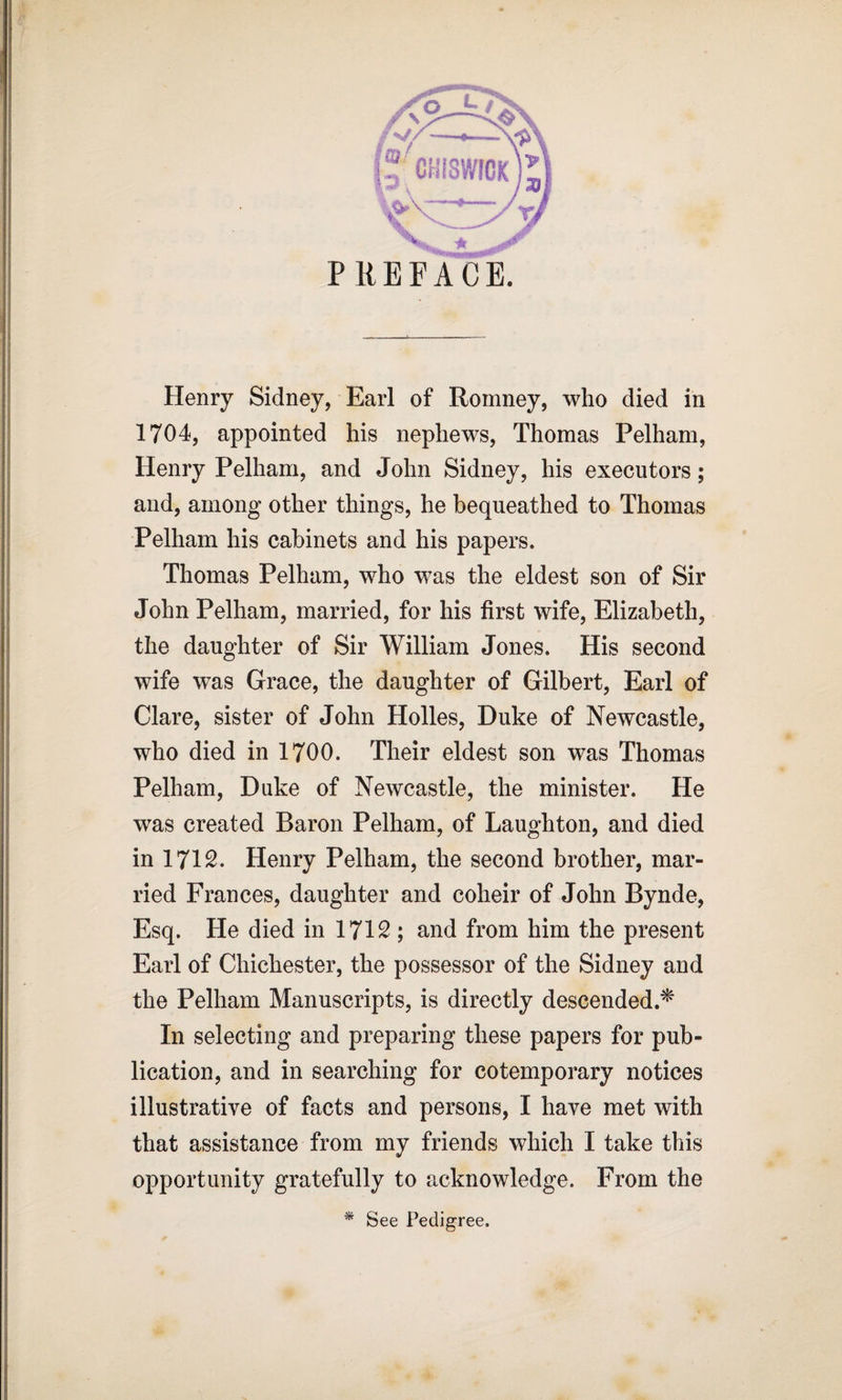 Henry Sidney, Earl of Romney, who died in 1704, appointed his nephews, Thomas Pelham, Henry Pelham, and John Sidney, his executors; and, among other things, he bequeathed to Thomas Pelham his cabinets and his papers. Thomas Pelham, who was the eldest son of Sir John Pelham, married, for his first wife, Elizabeth, the daughter of Sir William Jones. His second wife was Grace, the daughter of Gilbert, Earl of Clare, sister of John Holies, Duke of Newcastle, who died in 1700. Their eldest son was Thomas Pelham, Duke of Newcastle, the minister. He was created Baron Pelham, of Laughton, and died in 171S. Henry Pelham, the second brother, mar¬ ried Frances, daughter and coheir of John Bynde, Esq. He died in 1712 ; and from him the present Earl of Chichester, the possessor of the Sidney and the Pelham Manuscripts, is directly descended.* In selecting and preparing these papers for pub¬ lication, and in searching for cotemporary notices illustrative of facts and persons, I have met with that assistance from my friends which I take this opportunity gratefully to acknowledge. From the * See Pedigree. 'A: