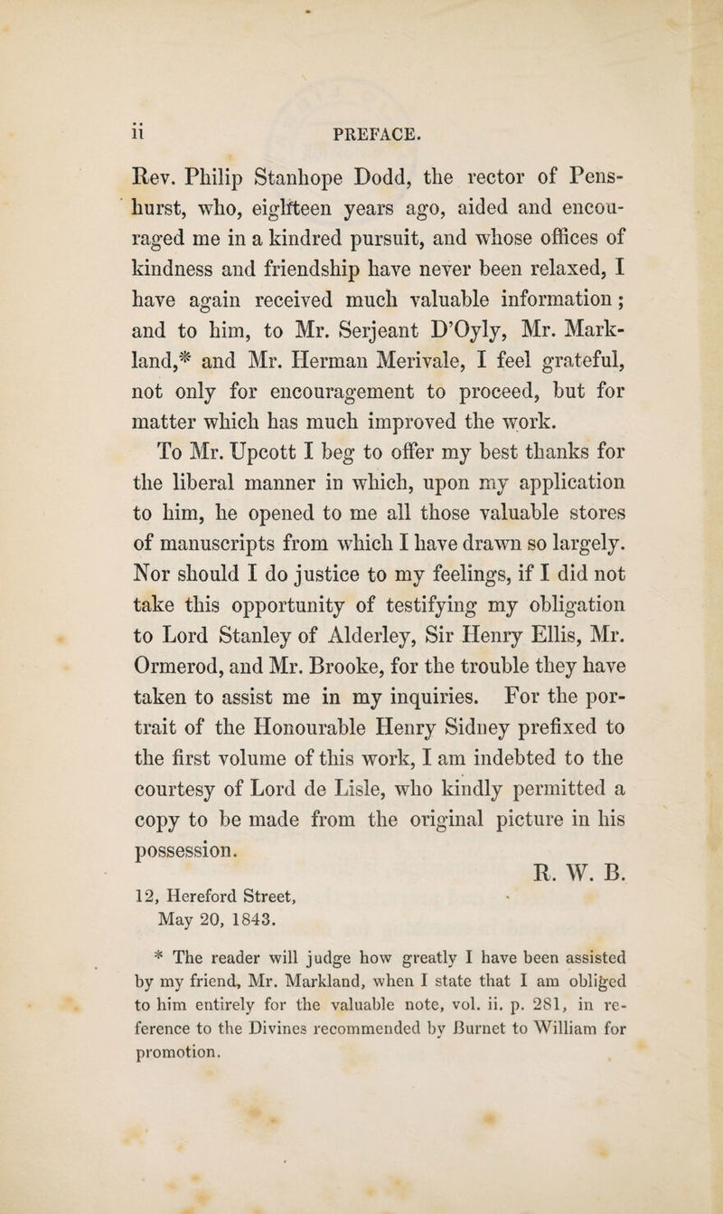 Rev. Philip Stanhope Dodd, the rector of Pens- hurst, who, eighteen years ago, aided and encou¬ raged me in a kindred pursuit, and whose offices of kindness and friendship have never been relaxed, I have again received much valuable information; and to him, to Mr. Serjeant D’Oyly, Mr. Mark- land,* and Mr. Herman Merivale, I feel grateful, not only for encouragement to proceed, but for matter which has much improved the work. To Mr. Upcott I beg to offer my best thanks for the liberal manner in which, upon my application to him, he opened to me all those valuable stores of manuscripts from which I have drawn so largely. Nor should I do justice to my feelings, if I did not take this opportunity of testifying my obligation to Lord Stanley of Alderley, Sir Henry Ellis, Mr. Ormerod, and Mr, Brooke, for the trouble they have taken to assist me in my inquiries. For the por¬ trait of the Honourable Henry Sidney prefixed to the first volume of this work, I am indebted to the courtesy of Lord de Lisle, who kindly permitted a copy to be made from the original picture in his possession. R, W. B. 12, Hereford Street, May 20, 1843. * The reader will judge how greatly I have been assisted by my friend, Mr. Markland, when I state that I am obliged to him entirely for the valuable note, vol. ii. p. 281, in re¬ ference to the Divines recommended bv Burnet to William for •i promotion.