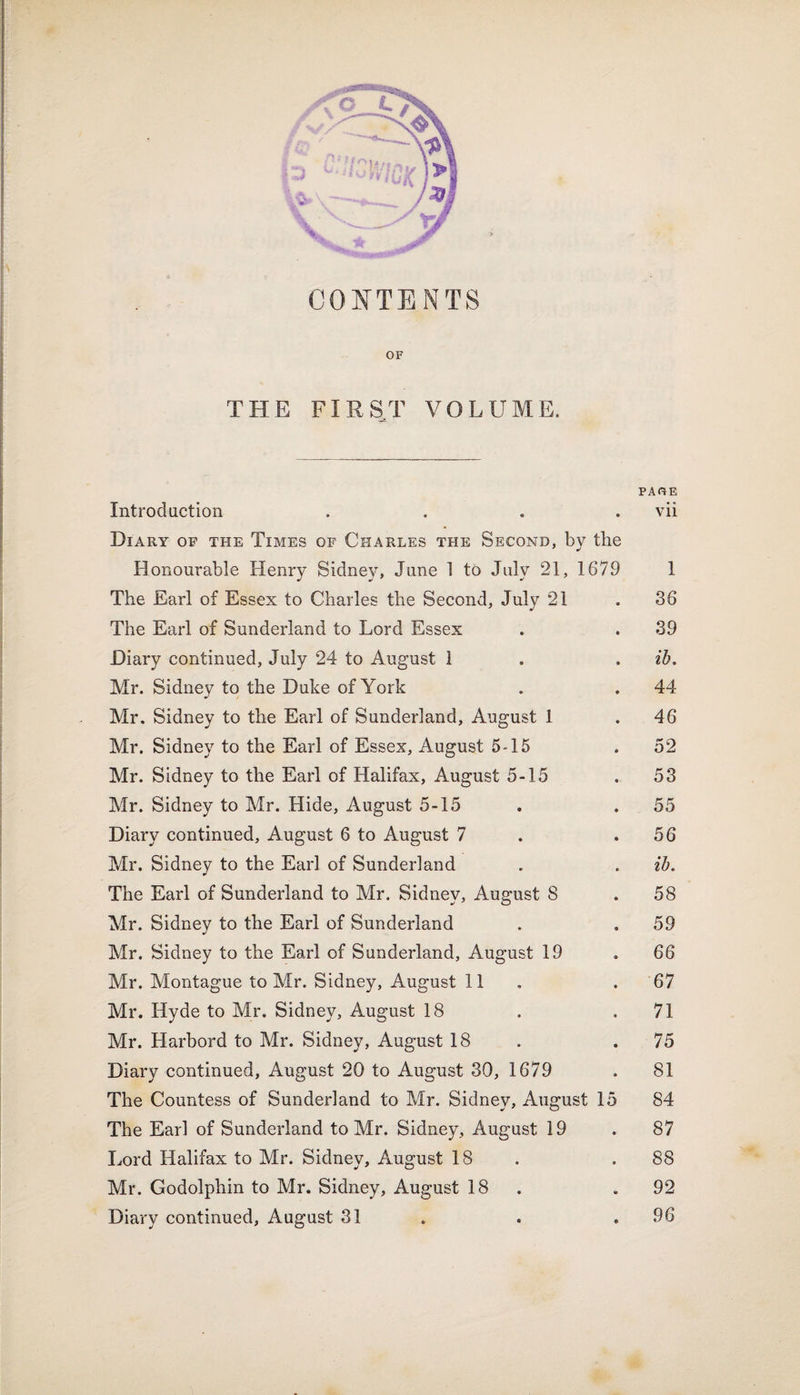 CONTENTS OF THE FIRST VOLUME. PARE Introduction .... vii Diary of the Times of Charles the Second, by the Honourable Henry Sidney, June 1 to July 21, 1679 1 The Earl of Essex to Charles the Second, July 21 . 36 The Earl of Sunderland to Lord Essex . .39 Diary continued, July 24 to August 1 . . ib. Mr. Sidney to the Duke of York . . 44 Mr. Sidney to the Earl of Sunderland, August 1 . 46 Mr. Sidney to the Earl of Essex, August 5-15 . 52 Mr. Sidney to the Earl of Halifax, August 5-15 . 53 Mr. Sidney to Mr. Hide, August 5-15 . . 55 Diary continued, August 6 to August 7 . .56 Mr. Sidney to the Earl of Sunderland . . ib. The Earl of Sunderland to Mr. Sidney, August 8 .58 Mr. Sidney to the Earl of Sunderland . .59 Mr. Sidney to the Earl of Sunderland, August 19 . 66 Mr. Montague to Mr. Sidney, August 11 . 67 Mr. Hyde to Mr. Sidney, August 18 . .71 Mr. Harbord to Mr. Sidney, August 18 .75 Diary continued, August 20 to August 30, 1679 . 81 The Countess of Sunderland to Mr. Sidney, August 15 84 The Earl of Sunderland to Mr. Sidney, August 19 . 87 Lord Halifax to Mr. Sidney, August 18 .88 Mr. Godolphin to Mr. Sidney, August 18 .92 Diary continued, August 31 . . .96