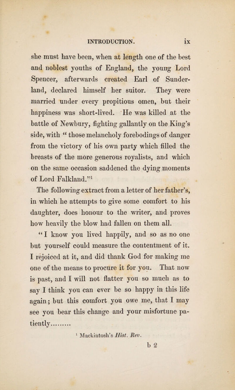 she must have been, when at length one of the best and noblest youths of England, the young Lord Spencer, afterwards created Earl of Sunder¬ land, declared himself her suitor. They were married under every propitious omen, but their happiness was short-lived. He was killed at the battle of Newbury, lighting gallantly on the King’s side, with “ those melancholy forebodings of danger from the victory of his own party which filled the breasts of the more generous royalists, and which on the same occasion saddened the dying moments of Lord Falkland.”1 The following extract from a letter of her father’s, in which he attempts to give some comfort to his daughter, does honour to the writer, and proves how heavily the blow had fallen on them all. 441 know you lived happily, and so as no one but yourself could measure the contentment of it. I rejoiced at it, and did thank God for making me one of the means to procure it for you. That now is past, and I will not flatter you so much as to say I think you can ever be so happy in this life again; but this comfort you owe me, that I may see you bear this change and your misfortune pa¬ tiently. 1 Mackintosh’s Hist. Rev. b g