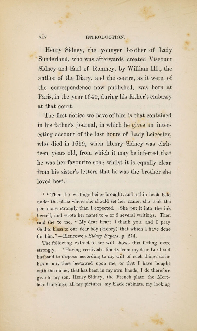 Henry Sidney, the younger brother of Lady Sunderland, who was afterwards created Viscount Sidney and Earl of Romney, by William III,, the author of the Diary, and the centre, as it were, of the correspondence now published, was born at Paris, in the year 1640, during his father’s embassy at that court. The first notice we have of him is that contained in his father’s journal, in which he gives an inter¬ esting account of the last hours of Lady Leicester, who died in 1659, when Henry Sidney was eigh¬ teen years old, from which it may be inferred that he was her favourite son; whilst it is equally clear from his sister’s letters that he was the brother she loved best.1 1 “ Then the writings being brought, and a thin book held under the place where she should set her name, she took the pen more strongly than I expected. She put it into the ink herself, and wrote her name to 4 or 5 several writings. Then said she to me, “ My dear heart, I thank you, and I pray God to bless to our dear boy (Henry) that which I have done for him.”—Blencowe’s Sidney Papers, p. 274. The following extract to her will shows this feeling more strongly. “ Having received a liberty from my dear Lord and husband to dispose according to my will of such things as he has at any time bestowed upon me, or that I have bought with the money that has been in my own hands, I do therefore give to my son, Henry Sidney, the French plate, the Mort- lake hangings, all my pictures, my black cabinets, my looking