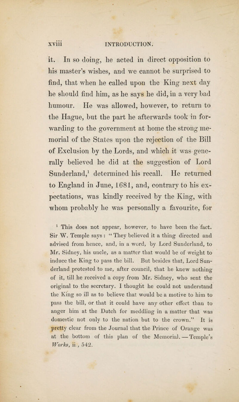 it. In so doing, he acted in direct opposition to his master’s wishes, and we cannot be surprised to find, that when he called upon the King next day he should find him, as he says he did, in a very bad humour. He was allowed, however, to return to the Hague, but the part he afterwards took in for¬ warding to the government at home the strong me¬ morial of the States upon the rejection of the Bill of Exclusion by the Lords, and which it was gene¬ rally believed he did at the suggestion of Lord Sunderland,1 determined his recall. He returned to England in June, 1681, and, contrary to his ex¬ pectations, was kindly received by the King, with whom probably he was personally a favourite, for 1 This does not appear, however, to have been the fact. Sir W. Temple says : “ They believed it a thing directed and advised from hence, and, in a word, by Lord Sunderland, to Mr. Sidney, his uncle, as a matter that would be of weight to induce the King to pass the bill. But besides that, Lord Sun¬ derland protested to me, after council, that he knew nothing of it, till he received a copy from Mr. Sidney, who sent the original to the secretary. I thought he could not understand the King so ill as to believe that would be a motive to him to pass the bill, or that it could have any other effect than to anger him at the Dutch for meddling in a matter that was domestic not only to the nation but to the crown.” It is pretty clear from the Journal that the Prince of Orange was at the bottom of this plan of the Memorial.—-Temple’s Works, ii , 542.