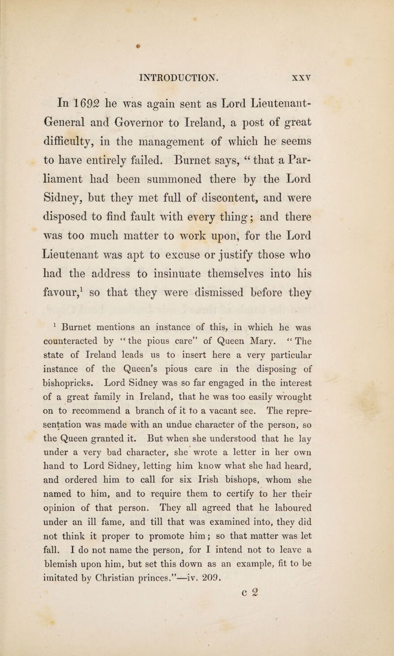 In 1692 he was again sent as Lord Lieutenant- General and Governor to Ireland, a post of great difficulty, in the management of which he seems to have entirely failed. Burnet says, “ that a Par¬ liament had been summoned there by the Lord Sidney, but they met full of discontent, and were disposed to find fault with every thing; and there was too much matter to work upon, for the Lord Lieutenant was apt to excuse or justify those who had the address to insinuate themselves into his favour,1 so that they were dismissed before they 1 Burnet mentions an instance of this, in which he was counteracted by “the pious care” of Queen Mary. “The state of Ireland leads us to insert here a very particular instance of the Queen’s pious care in the disposing of bishopricks. Lord Sidney was so far engaged in the interest of a great family in Ireland, that he was too easily wrought on to recommend a branch of it to a vacant see. The repre¬ sentation was made with an undue character of the person, so the Queen granted it. But when she understood that he lay under a very bad character, she wrote a letter in her own hand to Lord Sidney, letting him know what she had heard, and ordered him to call for six Irish bishops, whom she named to him, and to require them to certify to her their opinion of that person. They all agreed that he laboured under an ill fame, and till that was examined into, they did not think it proper to promote him; so that matter was let fall. I do not name the person, for I intend not to leave a blemish upon him, but set this down as an example, fit to be imitated by Christian princes.”-—-iv. 209. C 2