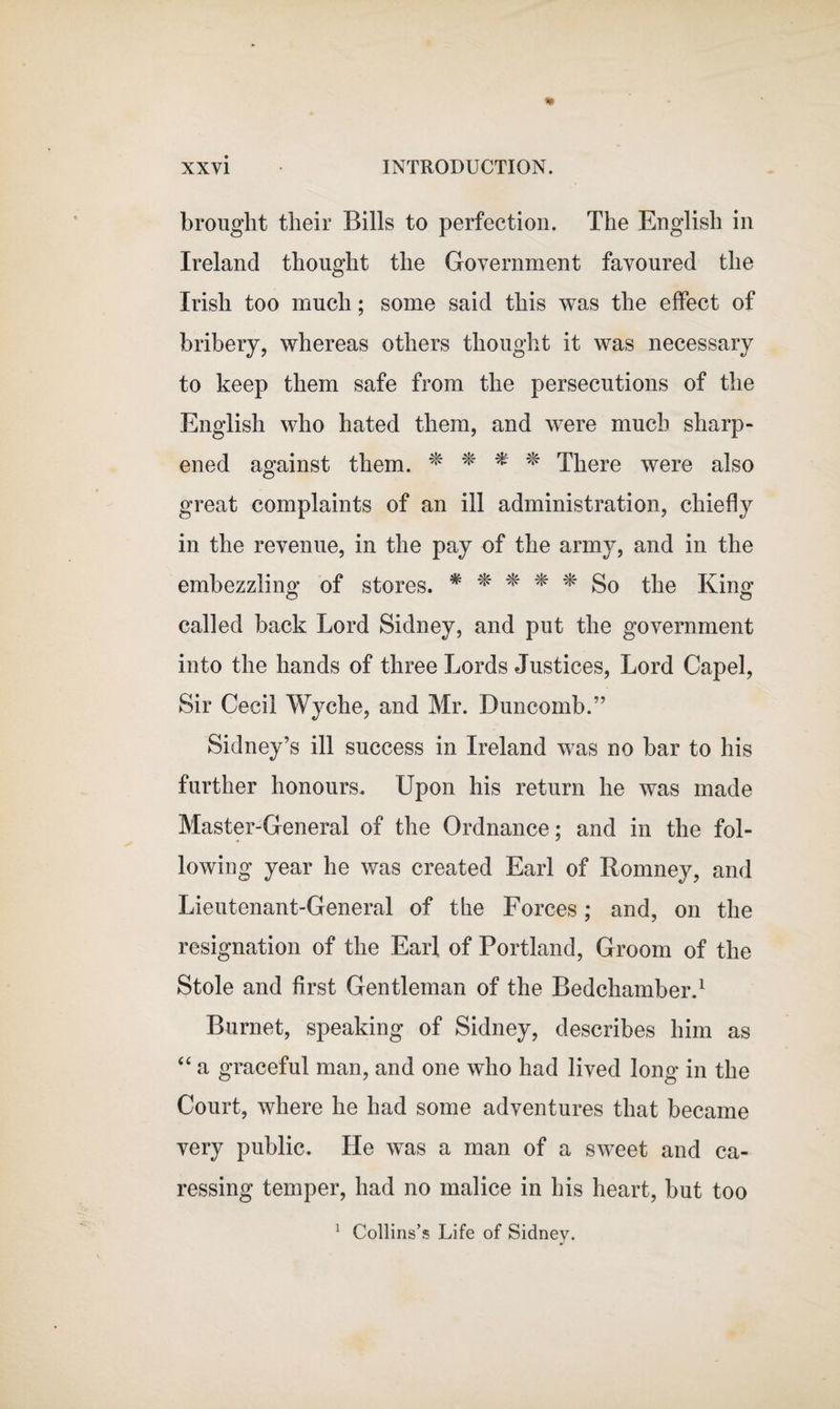 brought their Bills to perfection. The English in Ireland thought the Government favoured the Irish too much; some said this was the effect of bribery, whereas others thought it was necessary to keep them safe from the persecutions of the English who hated them, and were much sharp¬ ened against them. * * * * There were also great complaints of an ill administration, chiefly in the revenue, in the pay of the army, and in the embezzling of stores. * # * * # So the King1 O o called back Lord Sidney, and put the government into the hands of three Lords Justices, Lord Capel, Sir Cecil Wyehe, and Mr. Duncomb.” Sidney’s ill success in Ireland was no bar to his further honours. Upon his return he was made Master-General of the Ordnance; and in the fol¬ lowing year he was created Earl of Romney, and Lieutenant-General of the Forces; and, on the resignation of the Earl of Portland, Groom of the Stole and first Gentleman of the Bedchamber.1 Burnet, speaking of Sidney, describes him as “ a graceful man, and one who had lived long in the Court, where he had some adventures that became very public. He was a man of a sweet and ca¬ ressing temper, had no malice in his heart, but too 1 Collins’s Life of Sidney.