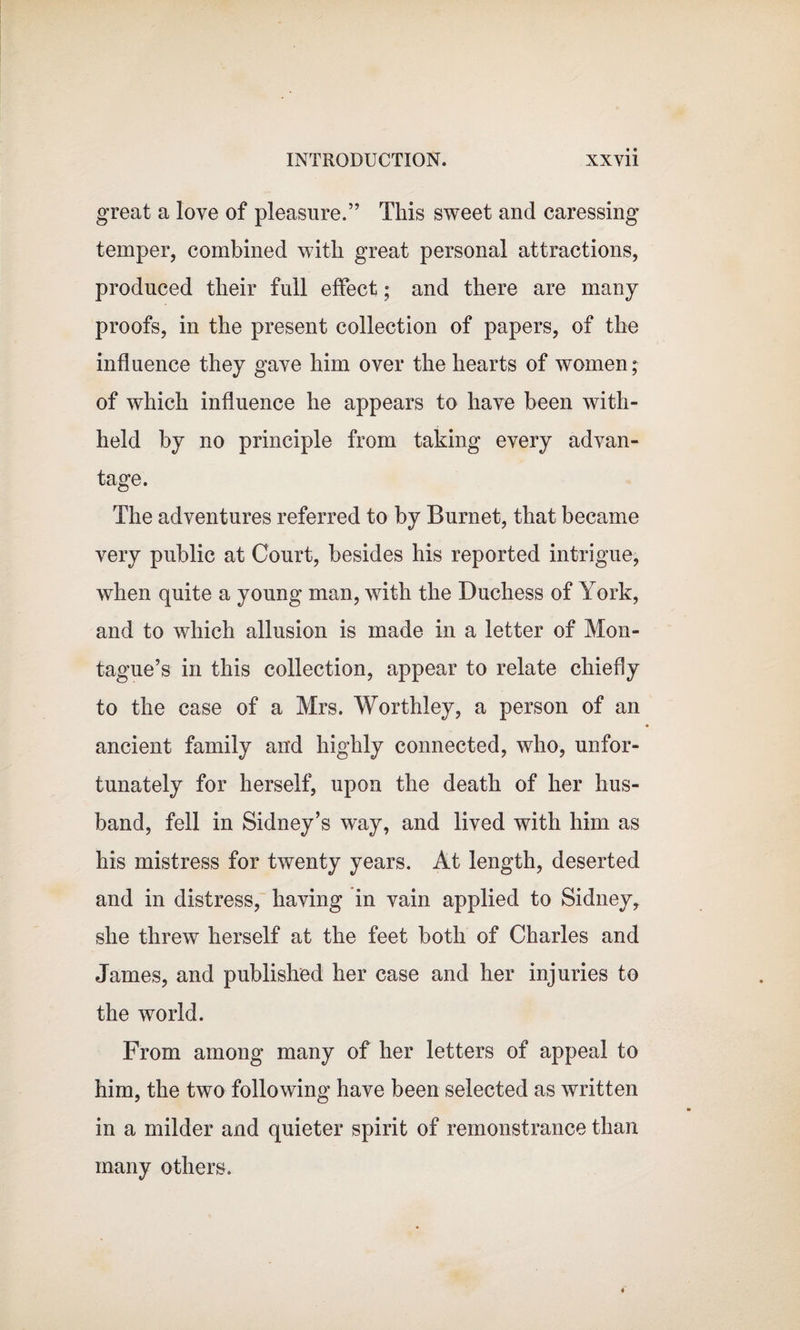 great a love of pleasure.” This sweet and caressing temper, combined with great personal attractions, produced their full effect; and there are many proofs, in the present collection of papers, of the influence they gave him over the hearts of women; of which influence he appears to have been with¬ held by no principle from taking every advan¬ tage. The adventures referred to by Burnet, that became very public at Court, besides his reported intrigue, when quite a young man, with the Duchess of York, and to which allusion is made in a letter of Mon¬ tague’s in this collection, appear to relate chiefly to the case of a Mrs. Worthley, a person of an ancient family and highly connected, who, unfor¬ tunately for herself, upon the death of her hus¬ band, fell in Sidney’s way, and lived with him as his mistress for twenty years. At length, deserted and in distress, having in vain applied to Sidney,, she threw herself at the feet both of Charles and James, and published her case and her injuries to the world. From among many of her letters of appeal to him, the two following have been selected as written in a milder and quieter spirit of remonstrance than many others.