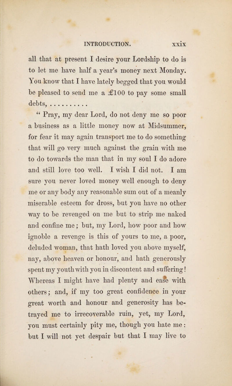 all that at present I desire your Lordship to do is to let me have half a year’s money next Monday. You know that I have lately begged that you would he pleased to send me a &lt;£100 to pay some small debts,. “ Pray, my dear Lord, do not deny me so poor a business as a little money now at Midsummer, for fear it may again transport me to do something that will go very much against the grain with me to do towards the man that in my soul I do adore and still love too well. I wish I did not. I am sure you never loved money well enough to deny me or any body any reasonable sum out of a meanly miserable esteem for dross, but you have no other way to be revenged on me but to strip me naked and confine me; but, my Lord, how poor and how ignoble a revenge is this of yours to me, a poor, deluded woman, that hath loved you above myself, nay, above heaven or honour, and hath generously spent my youth with you in discontent and suffering! Whereas I might have had plenty and ease with others; and, if my too great confidence in your great worth and honour and generosity has be¬ trayed me to irrecoverable ruin, yet, my Lord, you must certainly pity me, though you hate me : but I will not yet despair but that I may live to