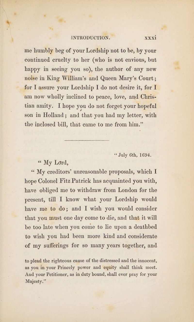 me humbly beg of your Lordship not to be, by your continued cruelty to her (who is not envious, but happy in seeing you so), the author of any new noise in King William’s and Queen Mary’s Court; for I assure your Lordship I do not desire it, for I am now wholly inclined to peace, love, and Chris¬ tian amity. I hope you do not forget your hopeful son in Llolland; and that you had my letter, with the inclosed bill, that came to me from him.” “ July 6th, 1694. “ My Lord, “ My creditors’ unreasonable proposals, which I hope Colonel Fitz Patrick has acquainted you with, have obliged me to withdraw from London for the present, till I know what your Lordship would have me to do; and I wish you would consider that you must one day come to die, and that it will be too late when you come to lie upon a deathbed to wish you had been more kind and considerate of my sufferings for so many years together, and to plead the righteous cause of the distressed and the innocent, as you in your Princely power and equity shall think meet. And your Petitioner, as in duty bound, shall ever pray for your Majesty.”