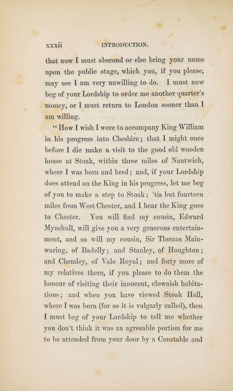 that now I must abscond or else bring your name upon the public stage, which you, if you please, may see I am very unwilling to do. I must now beg of your Lordship to order me another quarter’s money, or I must return to London sooner than I am willing. “ How I wish I were to accompany King William % in his progress into Cheshire; that I might once before I die make a visit to the good old wooden house at Stoak, within three miles of Nantwich, where I was bom and bred; and, if your Lordship does attend on the King in his progress, let me beg of you to make a step to Stoak; ‘tis but fourteen miles from West Chester, and I hear the King goes to Chester. You will find my cousin, Edward Mynshull, will give you a very generous entertain¬ ment, and so will my cousin, Sir Thomas Main- waring, of Badelly; and Stanley, of Houghton; and Chemley, of Yale Royal; and forty more of my relatives there, if you please to do them the honour of visiting their innocent, clownish habita¬ tions ; and when you have viewed Stoak Hall, where I was born (for so it is vulgarly called), then I must beg of your Lordship to tell me whether you don’t think it was an agreeable portion for me to be attended from your door by a Constable and