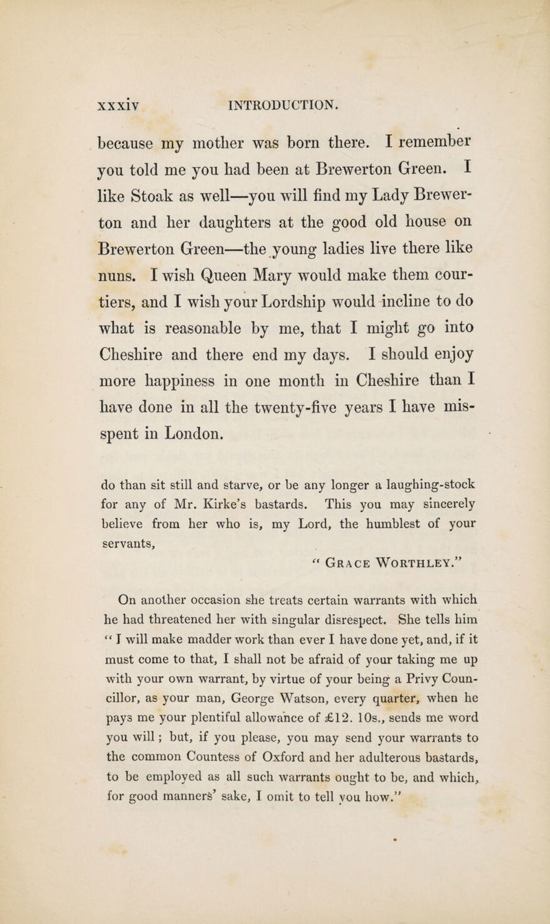 because my mother was born there. I remember you told me you had been at Brewerton Green. I like Stoak as well—you will find my Lady Brewer- ton and her daughters at the good old house on Brewerton Green—the young ladies live there like nuns. I wish Queen Mary would make them cour¬ tiers, and I wish your Lordship would incline to do what is reasonable by me, that I might go into Cheshire and there end my days. I should enjoy more happiness in one month in Cheshire than I have done in all the twenty-five years I have mis¬ spent in London. do than sit still and starve, or be any longer a laughing-stock for any of Mr. Kirke’s bastards. This you may sincerely believe from her who is, my Lord, the humblest of your servants, “ Grace Worthley.” On another occasion she treats certain warrants with which he had threatened her with singular disrespect. She tells him “ I will make madder work than ever I have done yet, and, if it must come to that, I shall not be afraid of your taking me up with your own warrant, by virtue of your being a Privy Coun¬ cillor, as your man, George Watson, every quarter, when he pays me your plentiful allowance of £12. 10s., sends me word you will; but, if you please, you may send your warrants to the common Countess of Oxford and her adulterous bastards, to be employed as all such warrants ought to be, and which, for good manners’ sake, I omit to tell you how.”