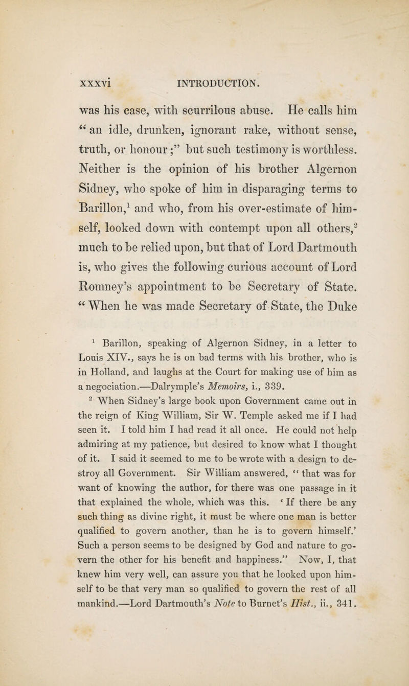 was his case, with scurrilous abuse. He calls him “ an idle, drunken, ignorant rake, without sense, truth, or honourbut such testimony is worthless. Neither is the opinion of his brother Algernon Sidney, who spoke of him in disparaging terms to Barillon,1 and who, from his over-estimate of him¬ self, looked down with contempt upon all others,2 much to be relied upon, but that of Lord Dartmouth is, who gives the following curious account of Lord Romney’s appointment to be Secretary of State. “ When he was made Secretary of State, the Duke 1 Barillon, speaking of Algernon Sidney, in a letter to Louis XIV., says he is on bad terms with his brother, who is in Holland, and laughs at the Court for making use of him as a negociation.—Dalrymple’s Memoirs, L, 339. 2 When Sidney’s large book upon Government came out in the reign of King William, Sir W. Temple asked me if I had seen it. I told him I had read it all once. He could not help admiring at my patience, but desired to know what I thought of it. I said it seemed to me to be wrote with a design to de¬ stroy all Government. Sir William answered, “ that was for want of knowing the author, for there was one passage in it that explained the whole, which was this. * If there be any such thing as divine right, it must be where one man is better qualified to govern another, than he is to govern himself.’ Such a person seems to be designed by God and nature to go¬ vern the other for his benefit and happiness.” Now, I, that knew him very well, can assure you that he looked upon him¬ self to be that very man so qualified to govern the rest of all mankind.—Lord Dartmouth’s Note to Burnet’s Hist., ii., 341.
