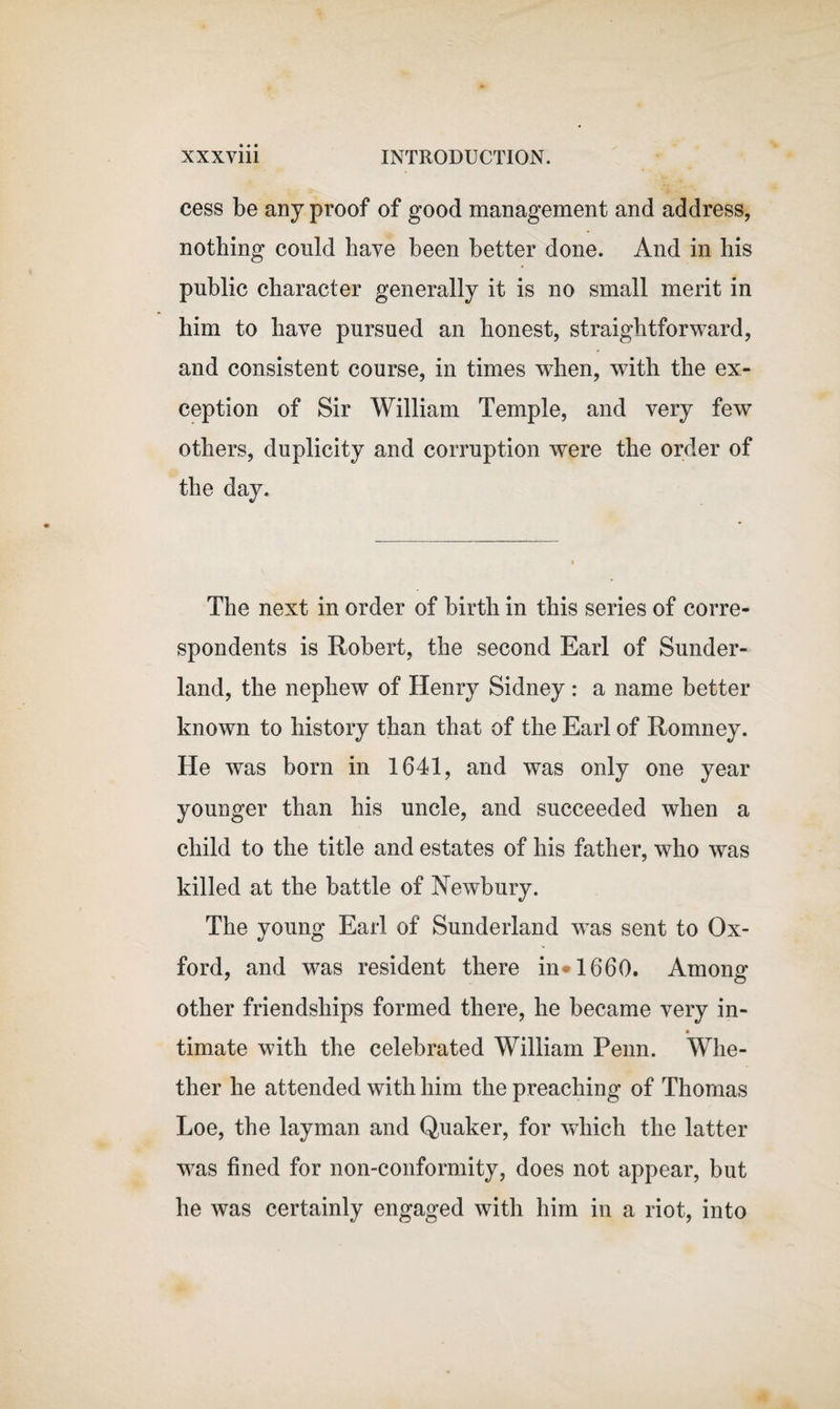 cess be any proof of good management and address, nothing could have been better done. And in bis public character generally it is no small merit in him to have pursued an honest, straightforward, and consistent course, in times when, with the ex¬ ception of Sir William Temple, and very few others, duplicity and corruption were the order of the day. The next in order of birth in this series of corre¬ spondents is Robert, the second Earl of Sunder¬ land, the nephew of Henry Sidney : a name better known to history than that of the Earl of Romney. He was born in 1641, and was only one year younger than his uncle, and succeeded when a child to the title and estates of his father, who was killed at the battle of Newbury. The young Earl of Sunderland wTas sent to Ox¬ ford, and was resident there in 1660. Among other friendships formed there, he became very in- timate with the celebrated William Penn. Whe¬ ther he attended with him the preaching of Thomas Loe, the layman and Quaker, for which the latter was fined for non-conformity, does not appear, but he was certainly engaged with him in a riot, into