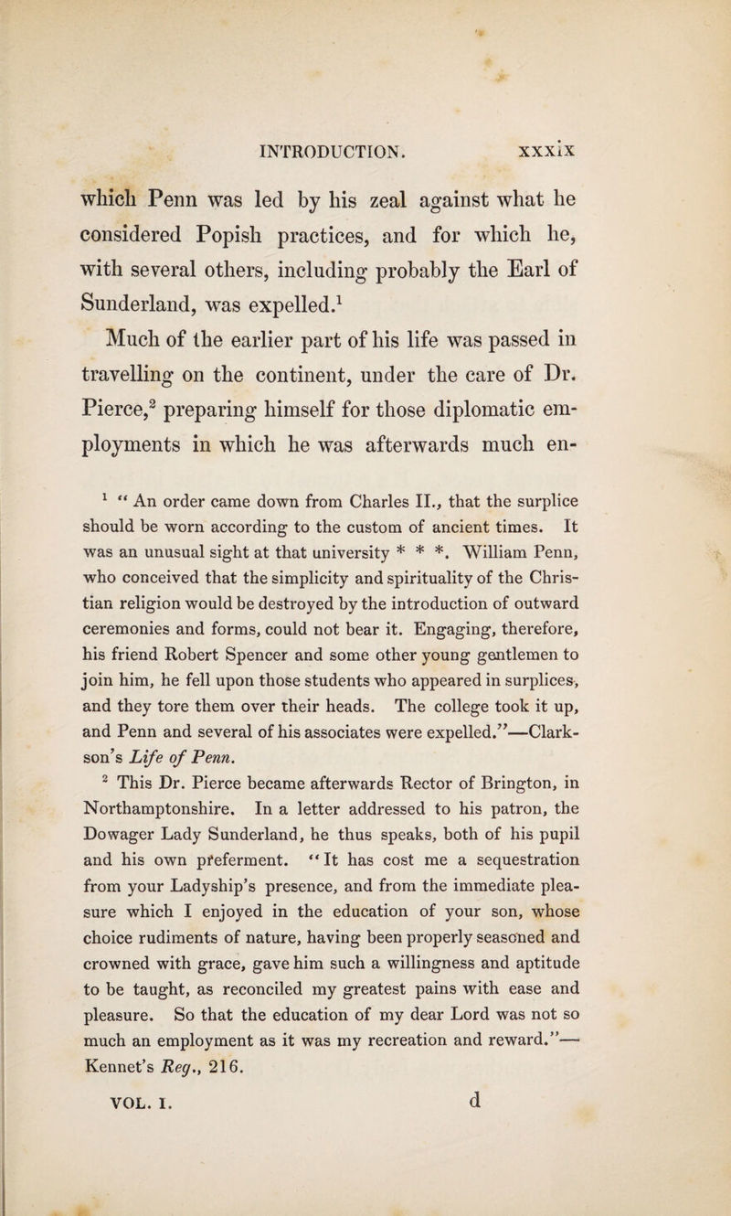 which Penn was led by his zeal against what he considered Popish practices, and for which he, with several others, including probably the Earl of Sunderland, was expelled.1 Much of the earlier part of his life was passed in travelling on the continent, under the care of Dr. Pierce,2 preparing himself for those diplomatic em¬ ployments in which he was afterwards much en- 1 “ An order came down from Charles II., that the surplice should be worn according to the custom of ancient times. It was an unusual sight at that university * * *. William Penn, who conceived that the simplicity and spirituality of the Chris¬ tian religion would be destroyed by the introduction of outward ceremonies and forms, could not bear it. Engaging, therefore, his friend Robert Spencer and some other young gentlemen to join him, he fell upon those students who appeared in surplices, and they tore them over their heads. The college took it up, and Penn and several of his associates were expelled.”—Clark¬ son’s Life of Penn. 2 This Dr. Pierce became afterwards Rector of Brington, in Northamptonshire. In a letter addressed to his patron, the Dowager Lady Sunderland, he thus speaks, both of his pupil and his own preferment. “It has cost me a sequestration from your Ladyship’s presence, and from the immediate plea¬ sure which I enjoyed in the education of your son, whose choice rudiments of nature, having been properly seasoned and crowned with grace, gave him such a willingness and aptitude to be taught, as reconciled my greatest pains with ease and pleasure. So that the education of my dear Lord was not so much an employment as it was my recreation and reward.”—- Kennet’s Reg., 216. VOL. I. d