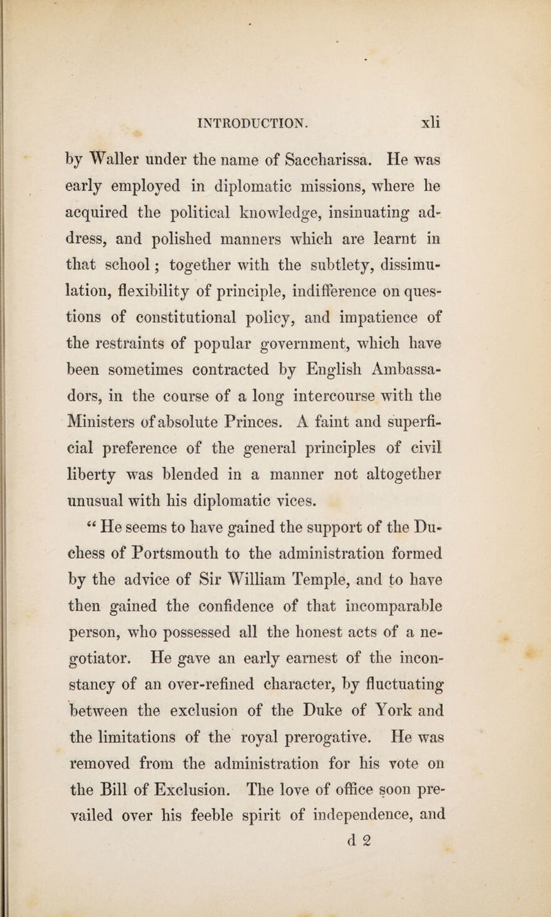 by Waller under the name of Saccharissa. He was early employed in diplomatic missions, where he acquired the political knowledge, insinuating ad¬ dress, and polished manners which are learnt in that school; together with the subtlety, dissimu¬ lation, flexibility of principle, indifference on ques¬ tions of constitutional policy, and impatience of the restraints of popular government, which have been sometimes contracted by English Ambassa¬ dors, in the course of a long intercourse with the Ministers of absolute Princes. A faint and superfi¬ cial preference of the general principles of civil liberty was blended in a manner not altogether unusual with his diplomatic vices. “ He seems to have gained the support of the Du¬ chess of Portsmouth to the administration formed by the advice of Sir William Temple, and to have then gained the confidence of that incomparable person, who possessed all the honest acts of a ne¬ gotiator. He gave an early earnest of the incon¬ stancy of an over-refined character, by fluctuating between the exclusion of the Duke of York and the limitations of the royal prerogative. He was removed from the administration for his vote on the Bill of Exclusion. The love of office soon pre¬ vailed over his feeble spirit of independence, and d 2