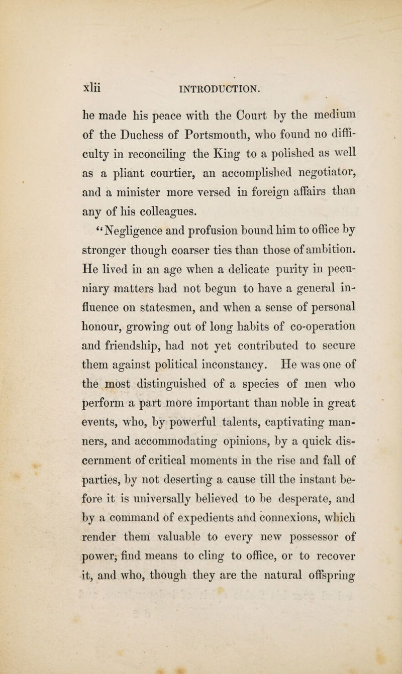 he made his peace with the Court by the medium of the Duchess of Portsmouth, who found no diffi¬ culty in reconciling the King to a polished as well as a pliant courtier, an accomplished negotiator, and a minister more versed in foreign affairs than any of his colleagues. u Negligence and profusion bound him to office by stronger though coarser ties than those of ambition. He lived in an age when a delicate purity in pecu¬ niary matters had not begun to have a general in¬ fluence on statesmen, and when a sense of personal honour, growing out of long habits of co-operation and friendship, had not yet contributed to secure them against political inconstancy. He was one of the most distinguished of a species of men who perform a part more important than noble in great events, who, by powerful talents, captivating man¬ ners, and accommodating opinions, by a quick dis¬ cernment of critical moments in the rise and fall of parties, by not deserting a cause till the instant be¬ fore it is universally believed to be desperate, and by a command of expedients and connexions, which render them valuable to every new possessor of power, find means to cling to office, or to recover it, and who, though they are the natural offspring