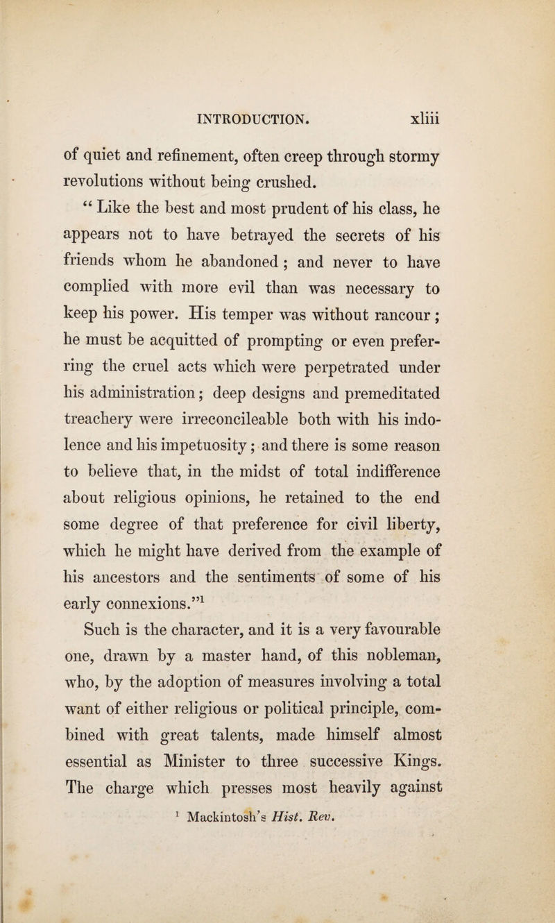 of quiet and refinement, often creep through stormy revolutions without being crushed. “ Like the best and most prudent of his class, he appears not to have betrayed the secrets of his friends whom he abandoned ; and never to have complied with more evil than was necessary to keep his power. His temper was without rancour; he must be acquitted of prompting or even prefer¬ ring the cruel acts which were perpetrated under his administration; deep designs and premeditated treachery were irreconcileable both with his indo¬ lence and his impetuosity; and there is some reason to believe that, in the midst of total indifference about religious opinions, he retained to the end some degree of that preference for civil liberty, wdiich he might have derived from the example of his ancestors and the sentiments of some of his early connexions.”1 Such is the character, and it is a very favourable one, drawn by a master hand, of this nobleman, who, by the adoption of measures involving a total want of either religious or political principle, com¬ bined with great talents, made himself almost essential as Minister to three successive Kings. The charge which presses most heavily against Mackintosh's Hist. Rev. i