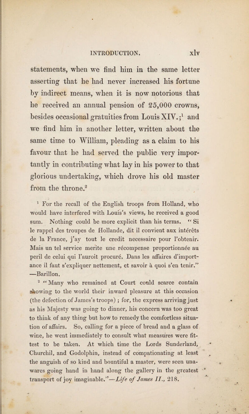 statements, when wre find him in the same letter asserting that he had never increased his fortune by indirect means, when it is now notorious that he received an annual pension of 25,000 crowns, besides occasional gratuities from Louis XIY. and we find him in another letter, written about the same time to William, pleading as a claim to his favour that he had served the public very impor¬ tantly in contributing what lay in his power to that glorious undertaking, which drove his old master from the throne.2 1 For the recall of the English troops from Holland, who would have interfered with Louis’s views, he received a good sum. Nothing could be more explicit than his terms. “ Si le rappel des troupes de Hollande, dit il convient aux interets de la France, j’ay tout le credit necessaire pour l’obtenir. Mais un tel service merite une recompense proportionnee au peril de celui qui l’auroit procure. Dans les affaires d’import- ance il faut s’expliquer nettement, et savoir a quoi s’en tenir.” —Barillon. 2 “ Many who remained at Court could scarce contain showing to the world their inward pleasure at this occasion (the defection of James’s troops) ; for, the express arriving just as his Majesty was going to dinner, his concern was too great to think of any thing but howto remedy the comfortless situa¬ tion of affairs. So, calling for a piece of bread and a glass of wine, he went immediately to consult what measures were fit¬ test to be taken. At which time the Lords Sunderland, Churchil, and Godolphin, instead of compationating at least the anguish of so kind and bountiful a master, were seen una¬ wares going hand in hand along the gallery in the greatest transport of joy imaginable.”—Life of James //., 218.