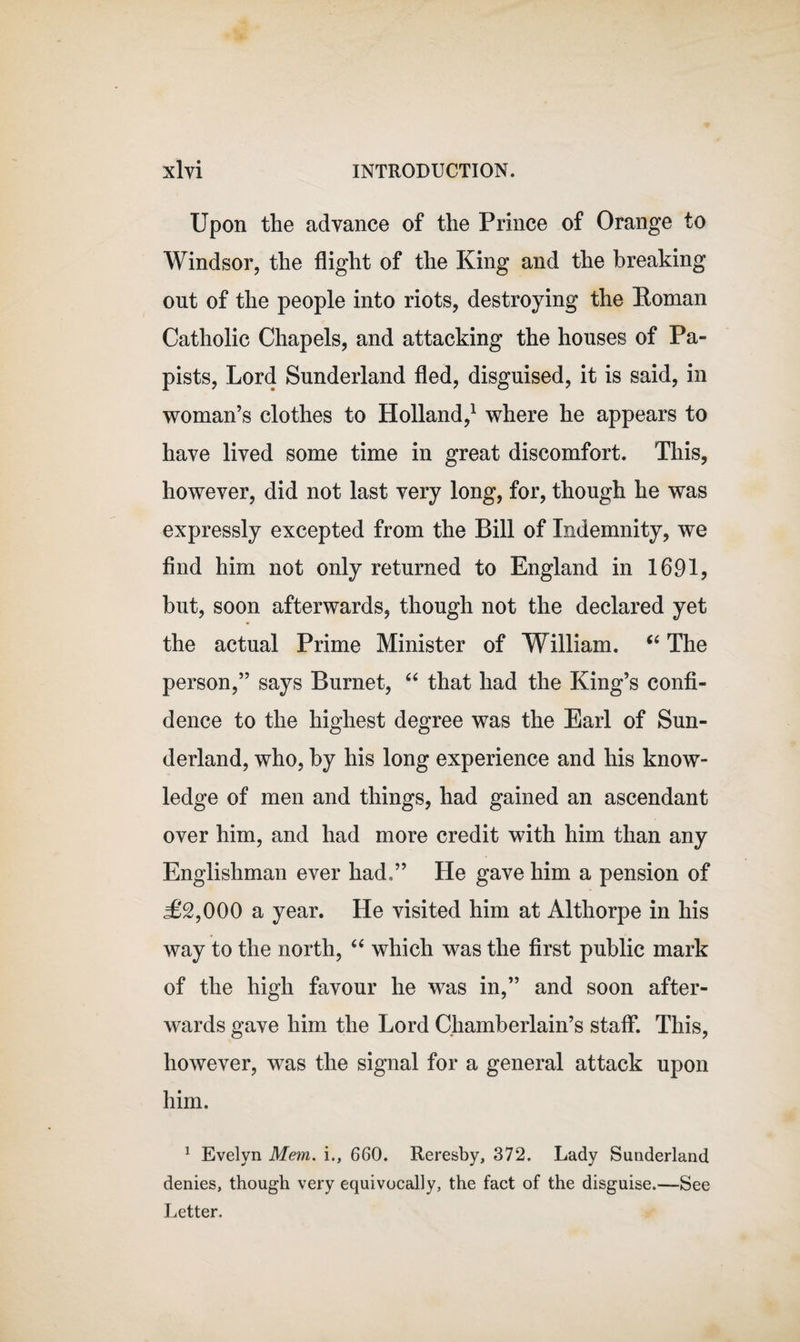 Upon the advance of the Prince of Orange to Windsor, the flight of the King and the breaking out of the people into riots, destroying the Homan Catholic Chapels, and attacking the houses of Pa¬ pists, Lord Sunderland fled, disguised, it is said, in woman’s clothes to Holland,1 where he appears to have lived some time in great discomfort. This, however, did not last very long, for, though he was expressly excepted from the Bill of Indemnity, we find him not only returned to England in 1691, but, soon afterwards, though not the declared yet the actual Prime Minister of William. “ The person,” says Burnet, “ that had the King’s confi¬ dence to the highest degree was the Earl of Sun¬ derland, who, by his long experience and his know¬ ledge of men and things, had gained an ascendant over him, and had more credit with him than any Englishman ever had,” He gave him a pension of &lt;£2,000 a year. He visited him at Althorpe in his way to the north, “ which was the first public mark of the high favour he was in,” and soon after¬ wards gave him the Lord Chamberlain’s staff. This, however, was the signal for a general attack upon him. 1 Evelyn Mem. i., 660. Reresby, 372. Lady Sunderland denies, though very equivocally, the fact of the disguise.—See Letter.