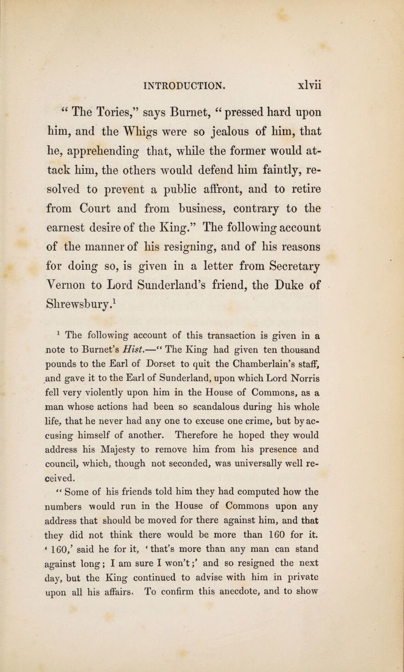 “ The Tories,” says Burnet, “ pressed hard upon him, and the Whigs were so jealous of him, that he, apprehending that, while the former would at¬ tack him, the others would defend him faintly, re¬ solved to prevent a public affront, and to retire from Court and from business, contrary to the earnest desire of the King.” The following account of the manner of his resigning, and of his reasons for doing so, is given in a letter from Secretary Vernon to Lord Sunderland’s friend, the Duke of Shrewsbury.1 1 The following account of this transaction is given in a note to Burnet’s Hist.—“ The King had given ten thousand pounds to the Earl of Dorset to quit the Chamberlain’s staff, and gave it to the Earl of Sunderland, upon which Lord Norris fell very violently upon him in the House of Commons, as a man whose actions had been so scandalous during his whole life, that he never had any one to excuse one crime, but by ac¬ cusing himself of another. Therefore he hoped they would address his Majesty to remove him from his presence and council, which, though not seconded, was universally well re¬ ceived. “ Some of his friends told him they had computed how the numbers would run in the House of Commons upon any address that should be moved for there against him, and that they did not think there would be more than 160 for it. « 160/ said he for it, * that’s more than any man can stand against long; I am sure I won’t / and so resigned the next day, but the King continued to advise with him in private upon all his affairs. To confirm this anecdote, and to show