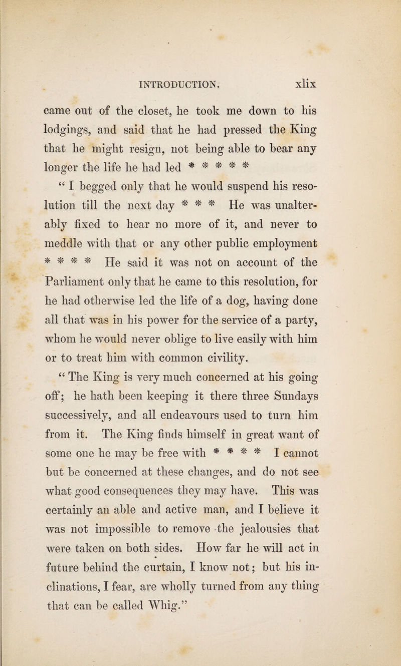 came out of the closet, he took me down to his lodgings, and said that he had pressed the King that he might resign, not being able to bear any longer the life he had led * * * * * “ I begged only that he would suspend his reso¬ lution till the next day * * * He was unalter¬ ably fixed to hear no more of it, and never to meddle with that or any other public employment * * * * He said it was not on account of the Parliament only that he came to this resolution, for he had otherwise led the life of a dog, having done all that was in his power for the service of a party, whom he would never oblige to live easily with him or to treat him with common civility. “ The King is very much concerned at his going off; he hath been keeping it there three Sundays successively, and all endeavours used to turn him from it. The King finds himself in great want of some one he may be free with * # * I cannot but be concerned at these changes, and do not see what good consequences they may have. This was certainly an able and active man, and I believe it was not impossible to remove the jealousies that were taken on both sides. How far he will act in future behind the curtain, I know not; but his in¬ clinations, I fear, are wholly turned from any thing that can be called Whig.”