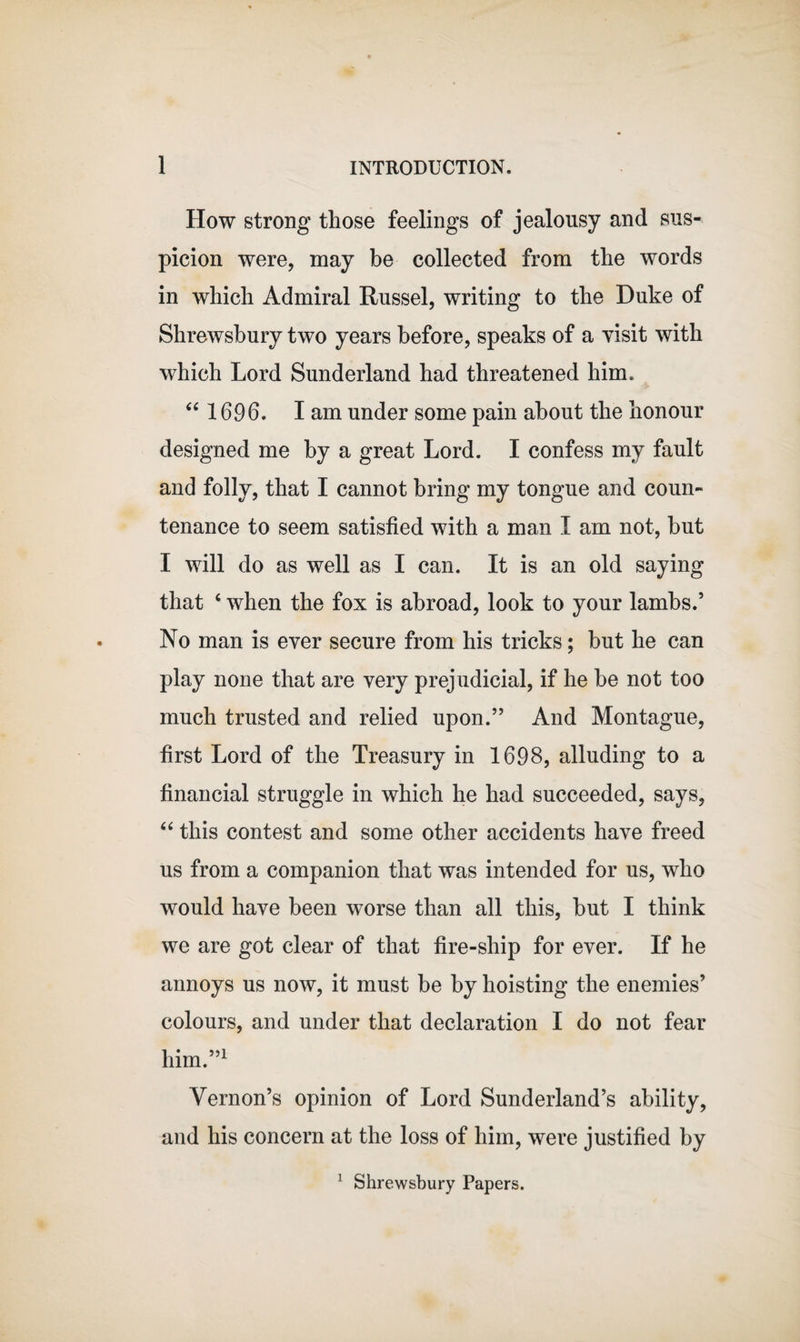 How strong those feelings of jealousy and sus¬ picion were, may be collected from the words in which Admiral Russel, writing to the Duke of Shrewsbury two years before, speaks of a visit with which Lord Sunderland had threatened him. 44 1696. I am under some pain about the honour designed me by a great Lord. I confess my fault and folly, that I cannot bring my tongue and coun¬ tenance to seem satisfied with a man I am not, but I will do as well as I can. It is an old saying that 4 when the fox is abroad, look to your lambs.’ No man is ever secure from his tricks; but he can play none that are very prejudicial, if he be not too much trusted and relied upon.” And Montague, first Lord of the Treasury in 1698, alluding to a financial struggle in which he had succeeded, says, 44 this contest and some other accidents have freed us from a companion that was intended for us, who would have been worse than all this, but I think we are got clear of that fire-ship for ever. If he annoys us now, it must be by hoisting the enemies’ colours, and under that declaration I do not fear him.”1 Vernon’s opinion of Lord Sunderland’s ability, and his concern at the loss of him, were justified by 1 Shrewsbury Papers.