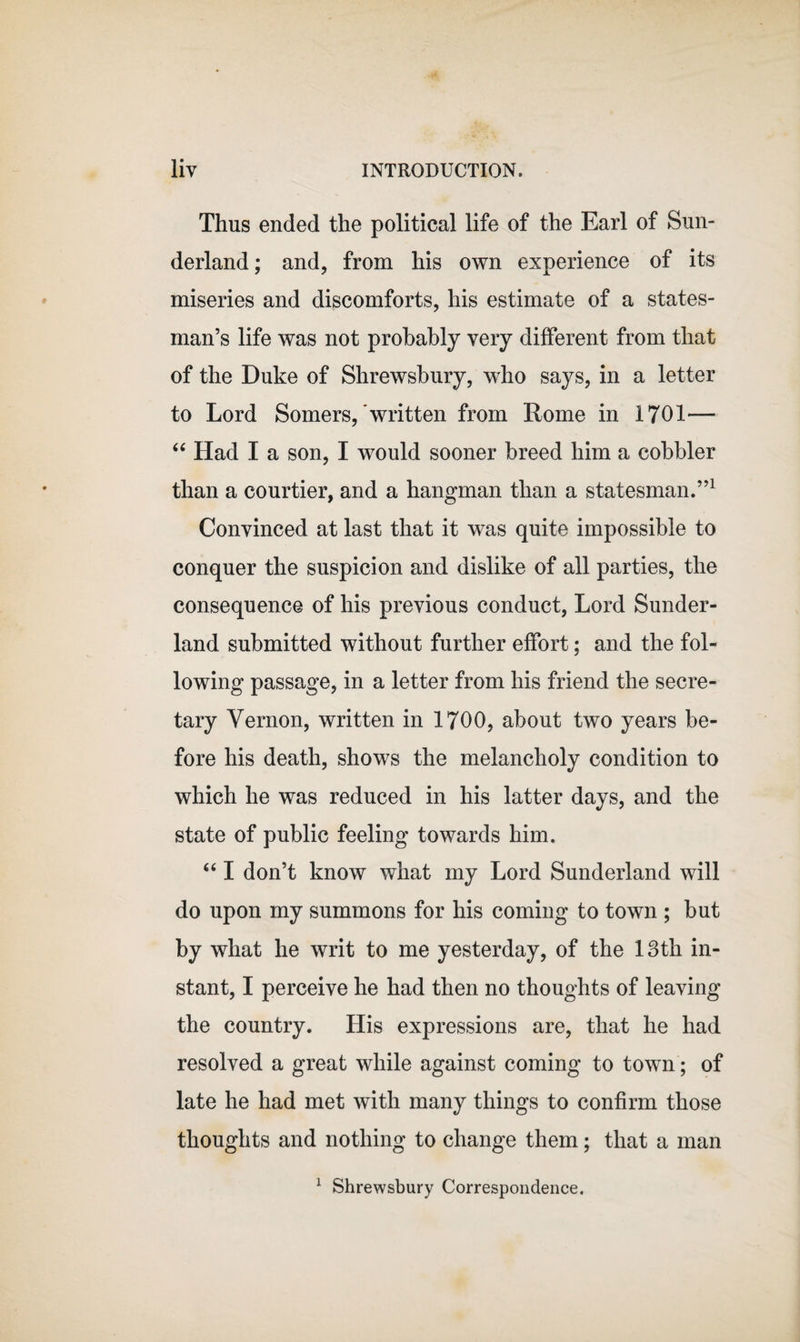 Thus ended the political life of the Earl of Sun¬ derland ; and, from his own experience of its miseries and discomforts, his estimate of a states¬ man’s life was not probably very different from that of the Duke of Shrewsbury, who says, in a letter to Lord Somers,'written from Rome in 1701— “ Had I a son, I would sooner breed him a cobbler than a courtier, and a hangman than a statesman.”1 Convinced at last that it was quite impossible to conquer the suspicion and dislike of all parties, the consequence of his previous conduct, Lord Sunder¬ land submitted without further effort; and the fol¬ lowing passage, in a letter from his friend the secre¬ tary Vernon, written in 1700, about two years be¬ fore his death, shows the melancholy condition to which he was reduced in his latter days, and the state of public feeling towards him. “ I don’t know what my Lord Sunderland will do upon my summons for his coming to town ; but by what he writ to me yesterday, of the 13th in¬ stant, I perceive he had then no thoughts of leaving the country. His expressions are, that he had resolved a great while against coming to town; of late he had met with many things to confirm those thoughts and nothing to change them; that a man 1 Shrewsbury Correspondence.