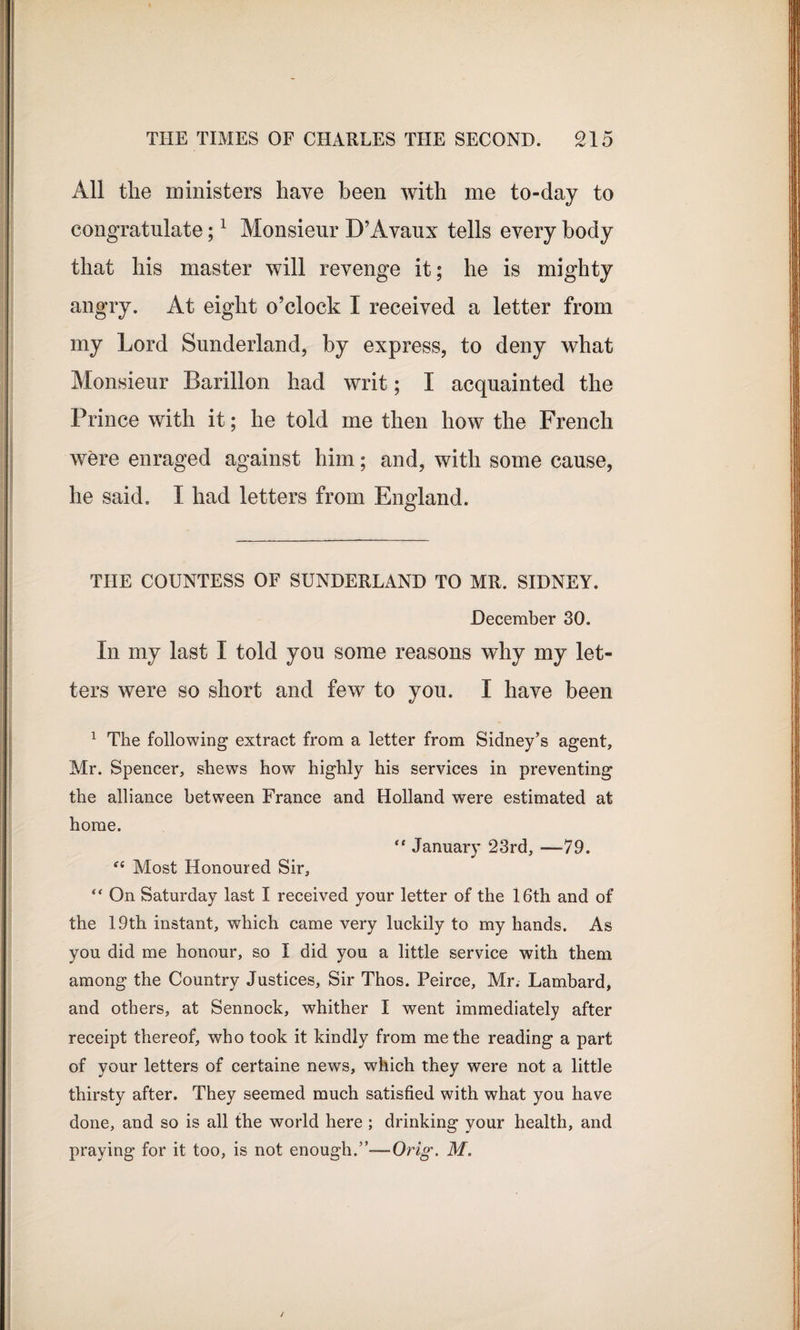 All the ministers have been with me to-day to congratulate;1 Monsieur D’Avaux tells every body that his master will revenge it; he is mighty angry. At eight o’clock I received a letter from my Lord Sunderland, by express, to deny what Monsieur Barillon had writ; I acquainted the Prince with it; he told me then how the French were enraged against him; and, with some cause, he said. I had letters from England. THE COUNTESS OF SUNDERLAND TO MR. SIDNEY. December 30. In my last I told you some reasons why my let¬ ters were so short and few to you. I have been 1 The following extract from a letter from Sidney’s agent, Mr. Spencer, shews how’ highly his services in preventing the alliance between France and Holland were estimated at home. “ January 23rd, —79. “ Most Honoured Sir, “ On Saturday last I received your letter of the 16th and of the 19th instant, which came very luckily to my hands. As you did me honour, so I did you a little service with them among the Country Justices, Sir Thos. Peirce, Mr. Lambard, and others, at Sennock, whither I went immediately after receipt thereof, who took it kindly from me the reading a part of your letters of certaine news, which they were not a little thirsty after. They seemed much satisfied with what you have done, and so is all the world here ; drinking your health, and praying for it too, is not enough.”—Orig. M.