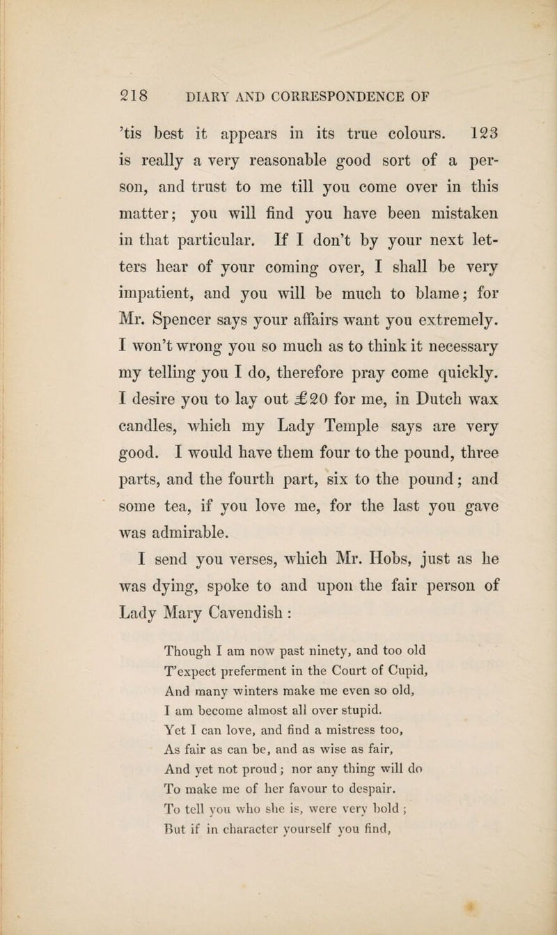 ’tis best it appears in its true colours. 123 is really a very reasonable good sort of a per¬ son, and trust to me till you come over in tliis matter; you will find you have been mistaken in that particular. If I don’t by your next let¬ ters hear of your coming over, I shall be very impatient, and you will be much to blame; for Mr. Spencer says your affairs want you extremely. I won’t wrong you so much as to think it necessary my telling you I do, therefore pray come quickly. I desire you to lay out £20 for me, in Dutch wax candles, which my Lady Temple says are very good. I would have them four to the pound, three parts, and the fourth part, six to the pound; and some tea, if you love me, for the last you gave was admirable. I send you verses, which Mr. Hobs, just as he was dying, spoke to and upon the fair person of Lady Mary Cavendish : Though I am now past ninety, and too old T’expect preferment in the Court of Cupid, And many winters make me even so old, I am become almost all over stupid. Yet I can love, and find a mistress too, As fair as can be, and as wise as fair. And yet not proud; nor any thing will do To make me of her favour to despair. To tell you who she is, were very bold ; But if in character yourself you find,