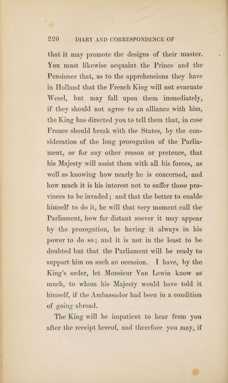 that it may promote the designs of their master. You must likewise acquaint the Prince and the Pensioner that, as to the apprehensions they have in Holland that the French King will not evacuate Wesel, but may fall upon them immediately, if they should not agree to an alliance with him, the King has directed you to tell them that, in case France should break with the States, by the con¬ sideration of the long prorogation of the Parlia¬ ment, or for any other reason or pretence, that his Majesty will assist them with all his forces, as well as knowing how nearly he is concerned, and how much it is his interest not to suffer those pro¬ vinces to be invaded ; and that the better to enable himself to do it, he will that very moment call the Parliament, how far distant soever it may appear by the prorogation, he having it always in his power to do so; and it is not in the least to be doubted but that the Parliament will be ready to support him on such an occasion. I have, by the King’s order, let Monsieur Van Lewin know as much, to whom his Majesty would have told it himself, if the Ambassador had been in a condition of going abroad. The King will be impatient to hear from you after the receipt hereof, and therefore you may, if