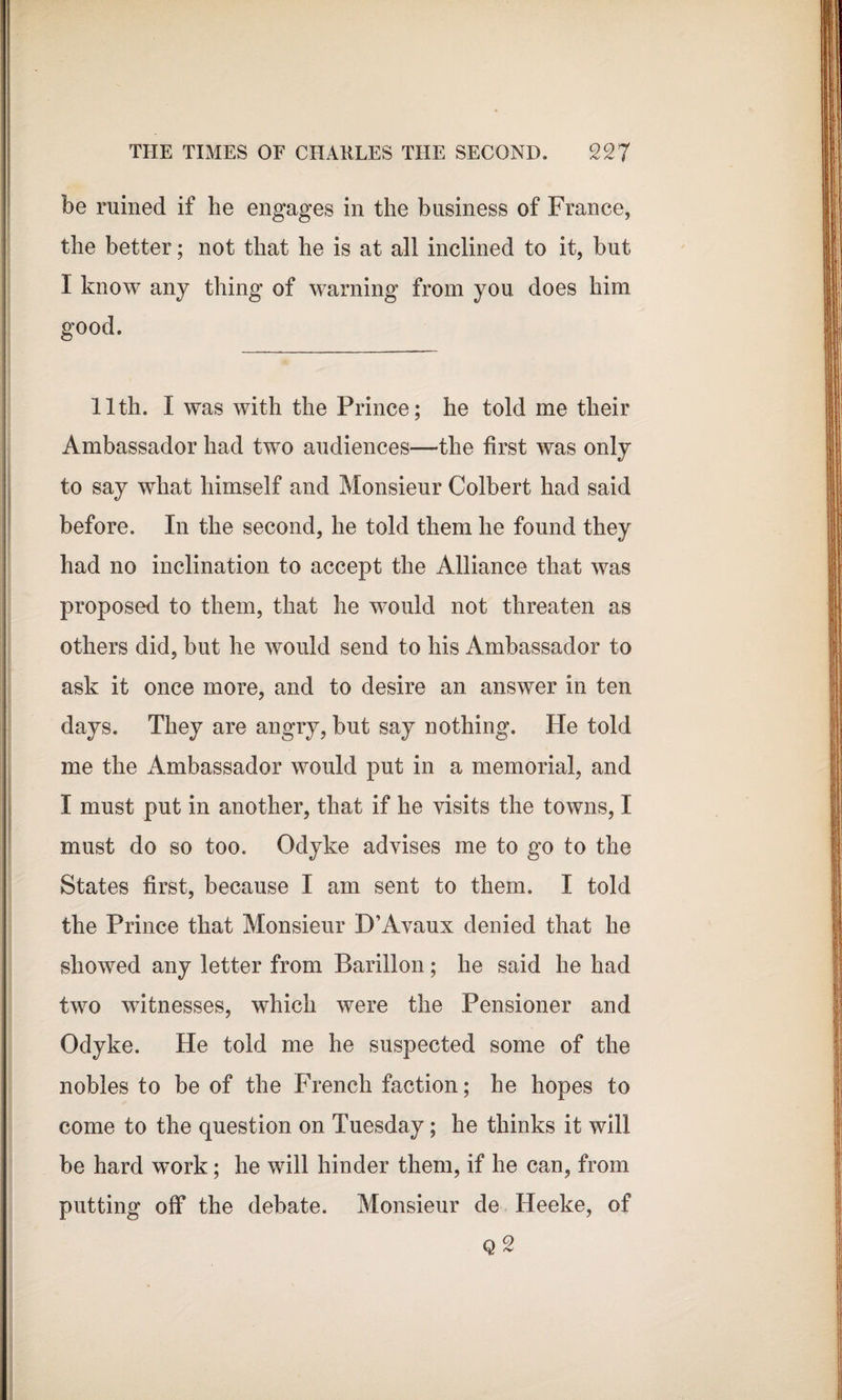 be ruined if he engages in the business of France, the better; not that he is at all inclined to it, but I know any thing of warning from you does him good. 11th. I was with the Prince; he told me their Ambassador had two audiences—the first was only to say what himself and Monsieur Colbert had said before. In the second, he told them he found they had no inclination to accept the Alliance that was proposed to them, that he would not threaten as others did, but he would send to his Ambassador to ask it once more, and to desire an answer in ten days. They are angry, but say nothing. He told me the Ambassador would put in a memorial, and I must put in another, that if he visits the towns, I must do so too. Odyke advises me to go to the States first, because I am sent to them. I told the Prince that Monsieur D’Avaux denied that he showed any letter from Barillon; he said he had two witnesses, which were the Pensioner and Odyke. He told me he suspected some of the nobles to be of the French faction; he hopes to come to the question on Tuesday; he thinks it will be hard work; he will hinder them, if he can, from putting off the debate. Monsieur de Heeke, of