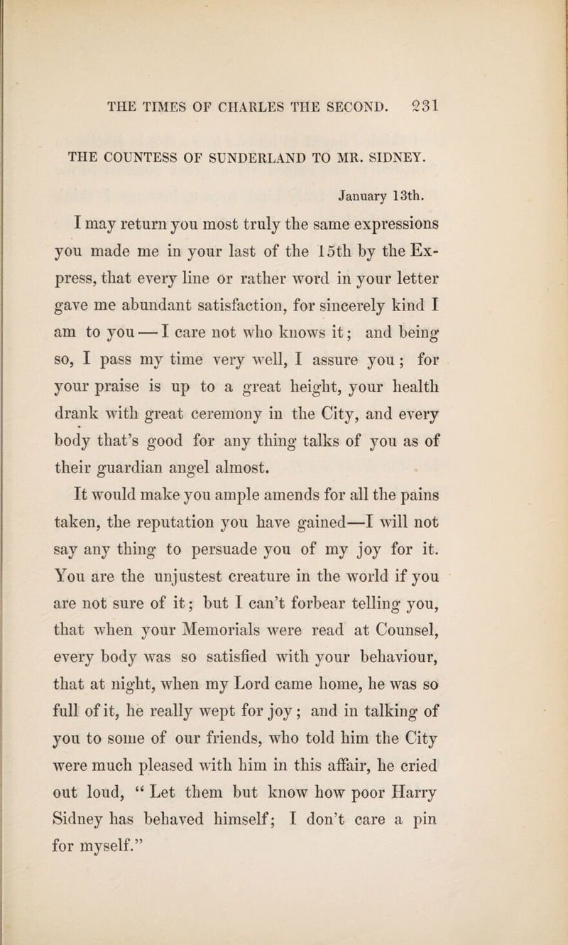 THE COUNTESS OF SUNDERLAND TO MR. SIDNEY. January 13th. I may return you most truly the same expressions you made me in your last of the 15th by the Ex¬ press, that every line or rather word in your letter gave me abundant satisfaction, for sincerely kind I am to you — I care not who knows it; and being so, I pass my time very well, I assure you ; for your praise is up to a great height, your health drank with great ceremony in the City, and every body that’s good for any thing talks of you as of their guardian angel almost. It would make you ample amends for all the pains taken, the reputation you have gained—I will not say any thing to persuade you of my joy for it. You are the unjustest creature in the world if you are not sure of it; but I can’t forbear telling you, that when your Memorials were read at Counsel, every body was so satisfied with your behaviour, that at night, when my Lord came home, he was so full of it, he really wept for joy; and in talking of you to some of our friends, who told him the City were much pleased with him in this affair, he cried out loud, “ Let them but know how poor Harry Sidney has behaved himself; I don’t care a pin for myself.”